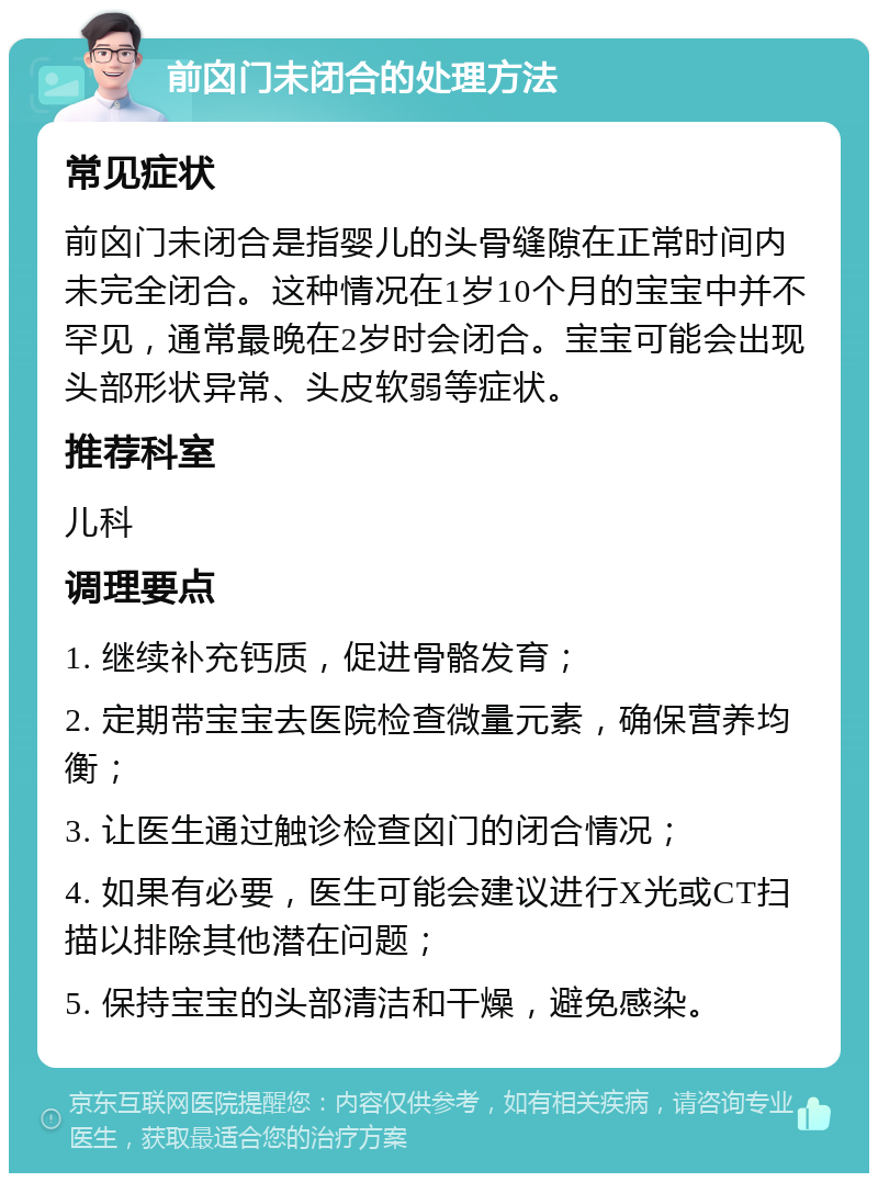 前囟门未闭合的处理方法 常见症状 前囟门未闭合是指婴儿的头骨缝隙在正常时间内未完全闭合。这种情况在1岁10个月的宝宝中并不罕见，通常最晚在2岁时会闭合。宝宝可能会出现头部形状异常、头皮软弱等症状。 推荐科室 儿科 调理要点 1. 继续补充钙质，促进骨骼发育； 2. 定期带宝宝去医院检查微量元素，确保营养均衡； 3. 让医生通过触诊检查囟门的闭合情况； 4. 如果有必要，医生可能会建议进行X光或CT扫描以排除其他潜在问题； 5. 保持宝宝的头部清洁和干燥，避免感染。