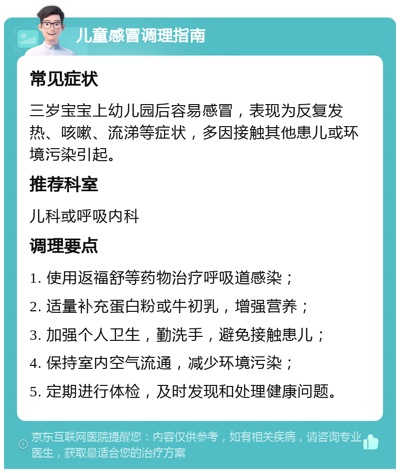 儿童感冒调理指南 常见症状 三岁宝宝上幼儿园后容易感冒，表现为反复发热、咳嗽、流涕等症状，多因接触其他患儿或环境污染引起。 推荐科室 儿科或呼吸内科 调理要点 1. 使用返福舒等药物治疗呼吸道感染； 2. 适量补充蛋白粉或牛初乳，增强营养； 3. 加强个人卫生，勤洗手，避免接触患儿； 4. 保持室内空气流通，减少环境污染； 5. 定期进行体检，及时发现和处理健康问题。