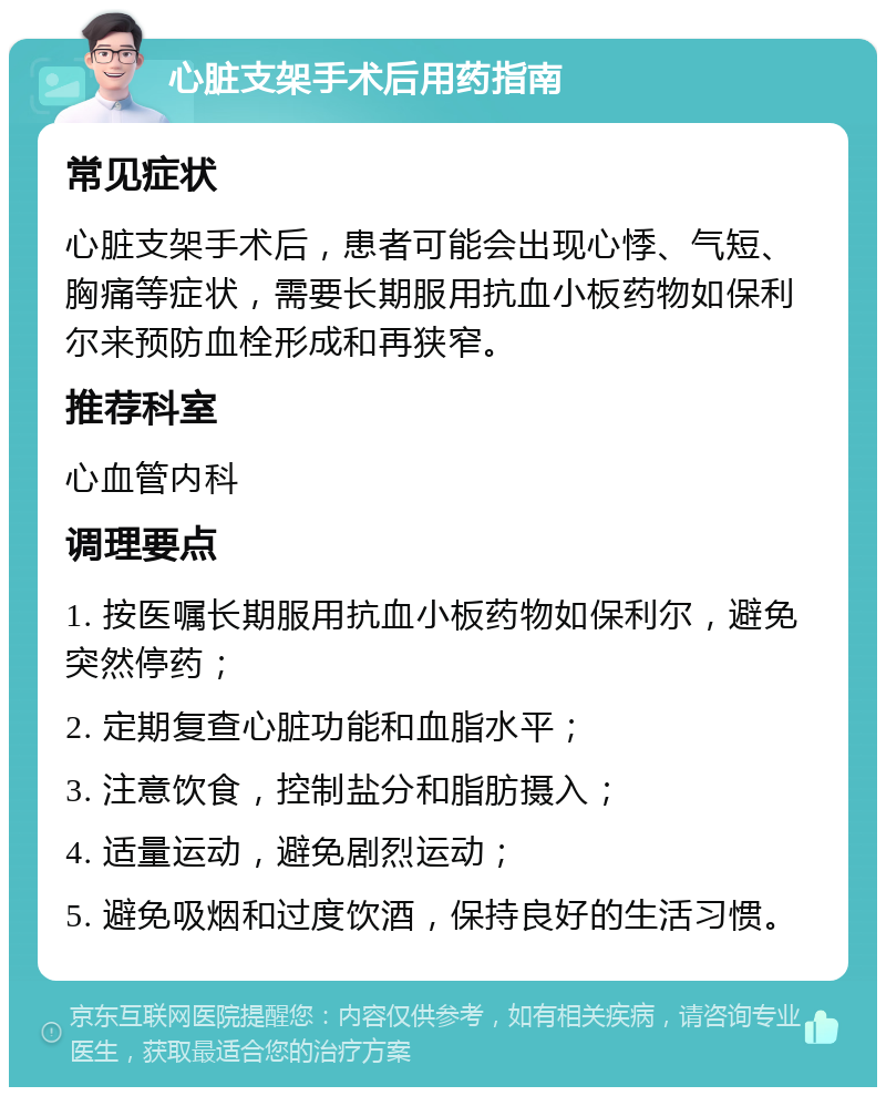 心脏支架手术后用药指南 常见症状 心脏支架手术后，患者可能会出现心悸、气短、胸痛等症状，需要长期服用抗血小板药物如保利尔来预防血栓形成和再狭窄。 推荐科室 心血管内科 调理要点 1. 按医嘱长期服用抗血小板药物如保利尔，避免突然停药； 2. 定期复查心脏功能和血脂水平； 3. 注意饮食，控制盐分和脂肪摄入； 4. 适量运动，避免剧烈运动； 5. 避免吸烟和过度饮酒，保持良好的生活习惯。