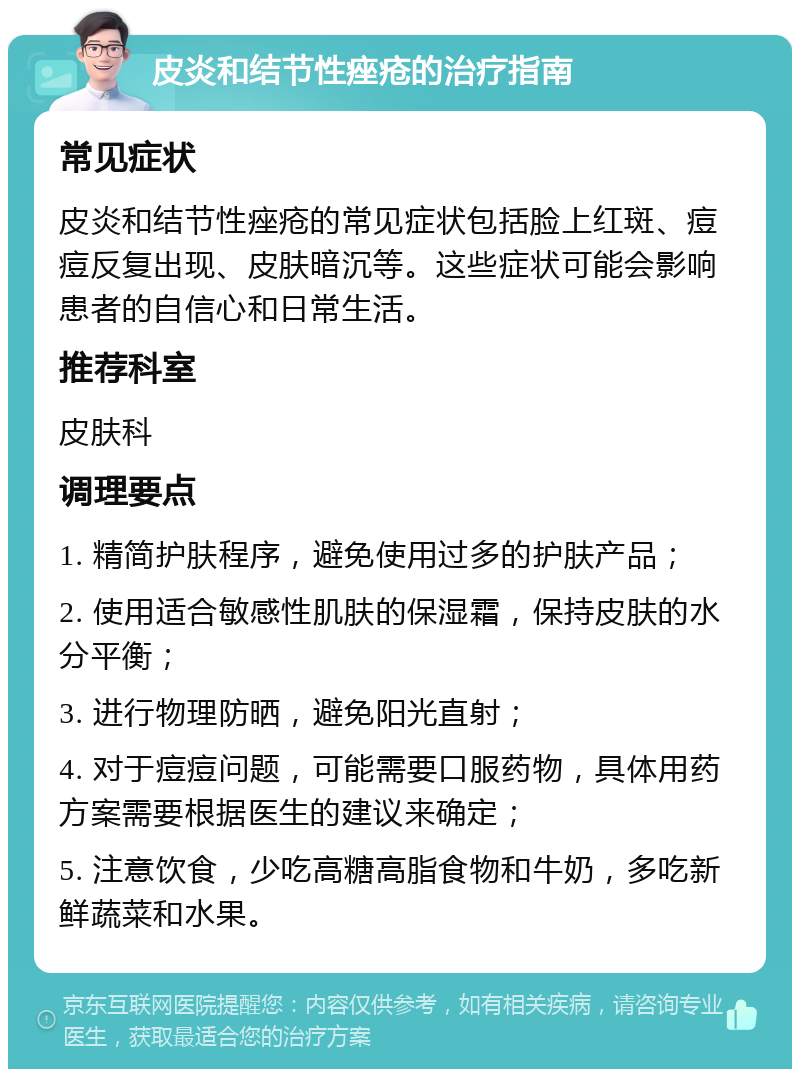 皮炎和结节性痤疮的治疗指南 常见症状 皮炎和结节性痤疮的常见症状包括脸上红斑、痘痘反复出现、皮肤暗沉等。这些症状可能会影响患者的自信心和日常生活。 推荐科室 皮肤科 调理要点 1. 精简护肤程序，避免使用过多的护肤产品； 2. 使用适合敏感性肌肤的保湿霜，保持皮肤的水分平衡； 3. 进行物理防晒，避免阳光直射； 4. 对于痘痘问题，可能需要口服药物，具体用药方案需要根据医生的建议来确定； 5. 注意饮食，少吃高糖高脂食物和牛奶，多吃新鲜蔬菜和水果。