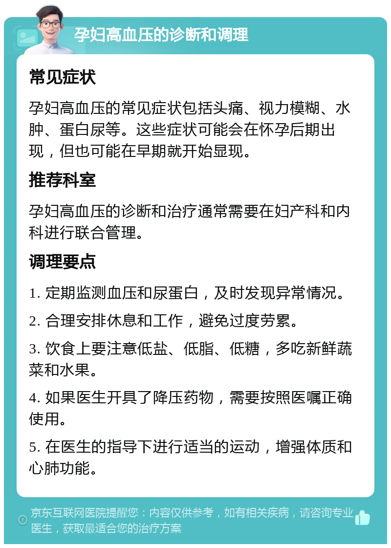 孕妇高血压的诊断和调理 常见症状 孕妇高血压的常见症状包括头痛、视力模糊、水肿、蛋白尿等。这些症状可能会在怀孕后期出现，但也可能在早期就开始显现。 推荐科室 孕妇高血压的诊断和治疗通常需要在妇产科和内科进行联合管理。 调理要点 1. 定期监测血压和尿蛋白，及时发现异常情况。 2. 合理安排休息和工作，避免过度劳累。 3. 饮食上要注意低盐、低脂、低糖，多吃新鲜蔬菜和水果。 4. 如果医生开具了降压药物，需要按照医嘱正确使用。 5. 在医生的指导下进行适当的运动，增强体质和心肺功能。