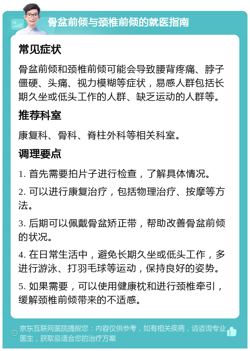 骨盆前倾与颈椎前倾的就医指南 常见症状 骨盆前倾和颈椎前倾可能会导致腰背疼痛、脖子僵硬、头痛、视力模糊等症状，易感人群包括长期久坐或低头工作的人群、缺乏运动的人群等。 推荐科室 康复科、骨科、脊柱外科等相关科室。 调理要点 1. 首先需要拍片子进行检查，了解具体情况。 2. 可以进行康复治疗，包括物理治疗、按摩等方法。 3. 后期可以佩戴骨盆矫正带，帮助改善骨盆前倾的状况。 4. 在日常生活中，避免长期久坐或低头工作，多进行游泳、打羽毛球等运动，保持良好的姿势。 5. 如果需要，可以使用健康枕和进行颈椎牵引，缓解颈椎前倾带来的不适感。