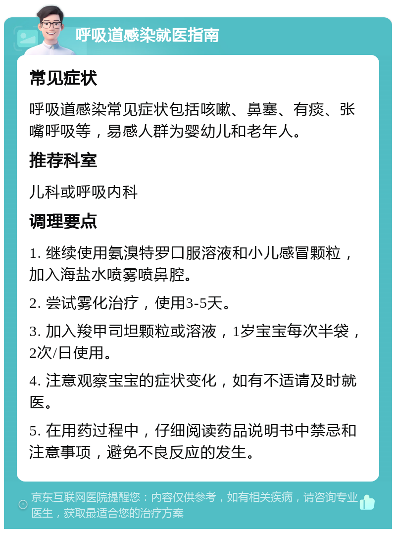 呼吸道感染就医指南 常见症状 呼吸道感染常见症状包括咳嗽、鼻塞、有痰、张嘴呼吸等，易感人群为婴幼儿和老年人。 推荐科室 儿科或呼吸内科 调理要点 1. 继续使用氨溴特罗口服溶液和小儿感冒颗粒，加入海盐水喷雾喷鼻腔。 2. 尝试雾化治疗，使用3-5天。 3. 加入羧甲司坦颗粒或溶液，1岁宝宝每次半袋，2次/日使用。 4. 注意观察宝宝的症状变化，如有不适请及时就医。 5. 在用药过程中，仔细阅读药品说明书中禁忌和注意事项，避免不良反应的发生。