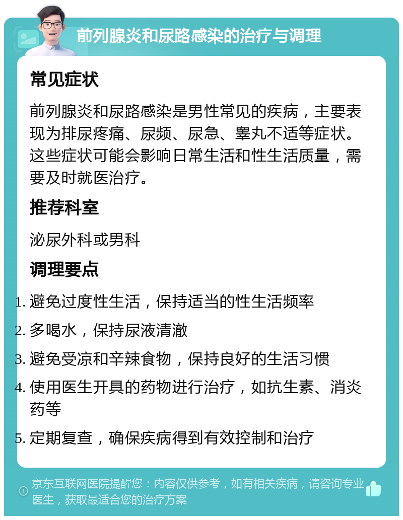 前列腺炎和尿路感染的治疗与调理 常见症状 前列腺炎和尿路感染是男性常见的疾病，主要表现为排尿疼痛、尿频、尿急、睾丸不适等症状。这些症状可能会影响日常生活和性生活质量，需要及时就医治疗。 推荐科室 泌尿外科或男科 调理要点 避免过度性生活，保持适当的性生活频率 多喝水，保持尿液清澈 避免受凉和辛辣食物，保持良好的生活习惯 使用医生开具的药物进行治疗，如抗生素、消炎药等 定期复查，确保疾病得到有效控制和治疗