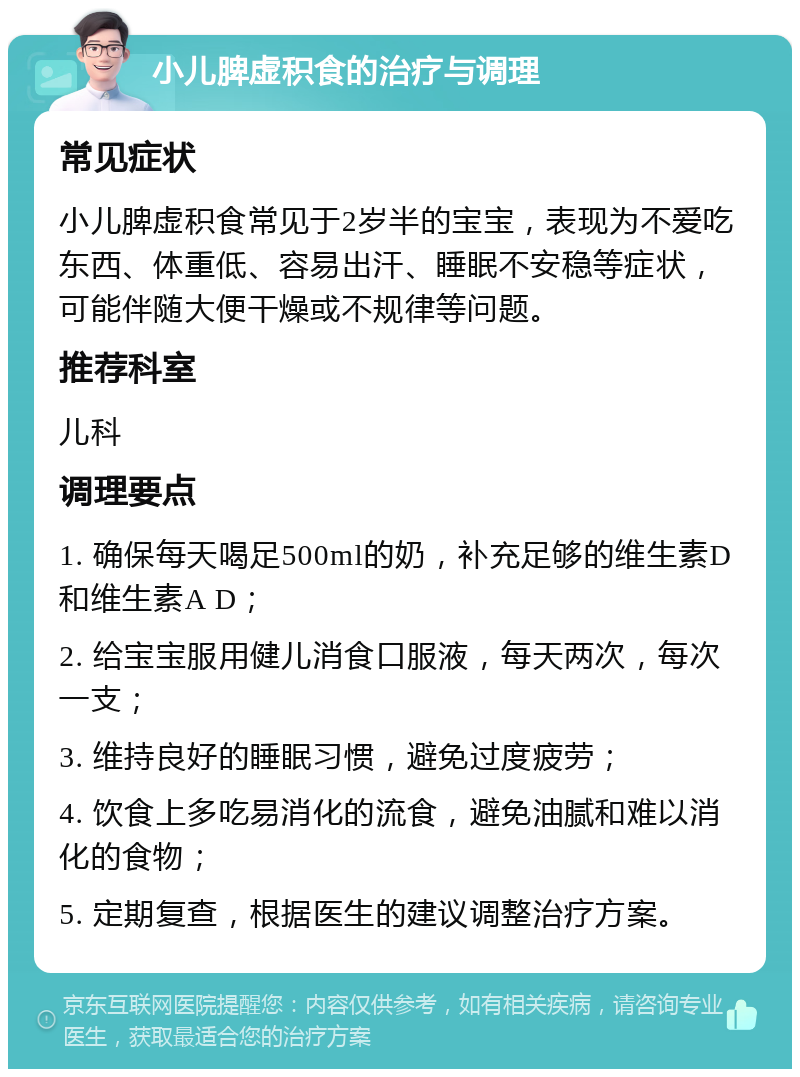 小儿脾虚积食的治疗与调理 常见症状 小儿脾虚积食常见于2岁半的宝宝，表现为不爱吃东西、体重低、容易出汗、睡眠不安稳等症状，可能伴随大便干燥或不规律等问题。 推荐科室 儿科 调理要点 1. 确保每天喝足500ml的奶，补充足够的维生素D和维生素A D； 2. 给宝宝服用健儿消食口服液，每天两次，每次一支； 3. 维持良好的睡眠习惯，避免过度疲劳； 4. 饮食上多吃易消化的流食，避免油腻和难以消化的食物； 5. 定期复查，根据医生的建议调整治疗方案。