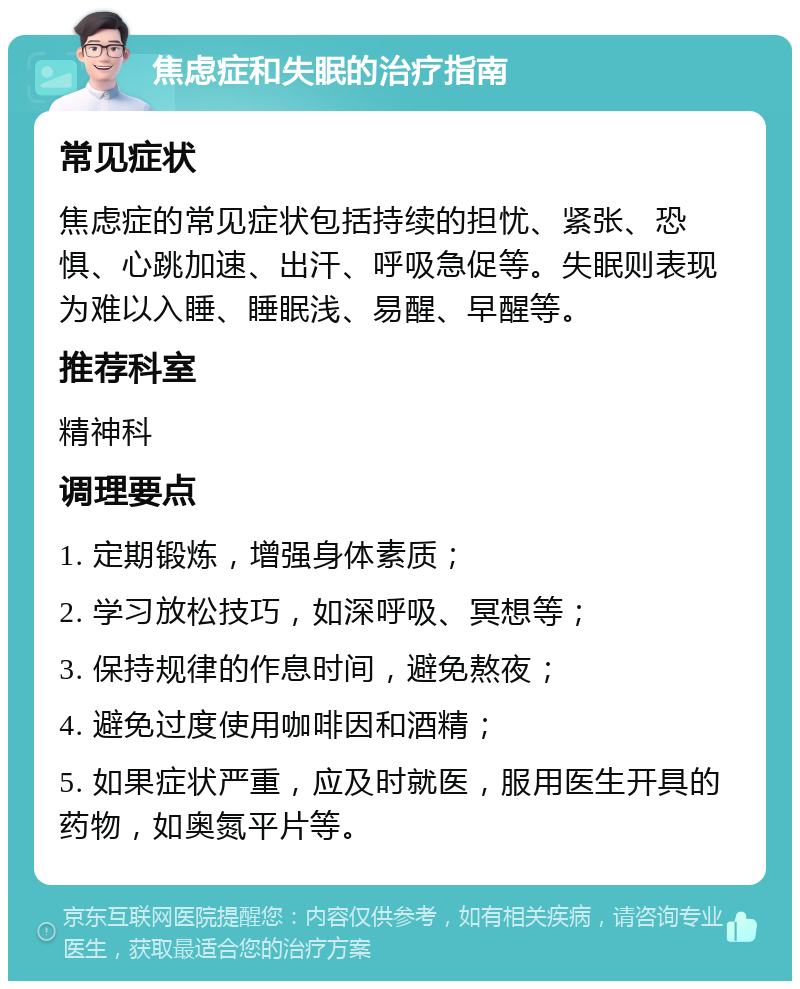 焦虑症和失眠的治疗指南 常见症状 焦虑症的常见症状包括持续的担忧、紧张、恐惧、心跳加速、出汗、呼吸急促等。失眠则表现为难以入睡、睡眠浅、易醒、早醒等。 推荐科室 精神科 调理要点 1. 定期锻炼，增强身体素质； 2. 学习放松技巧，如深呼吸、冥想等； 3. 保持规律的作息时间，避免熬夜； 4. 避免过度使用咖啡因和酒精； 5. 如果症状严重，应及时就医，服用医生开具的药物，如奥氮平片等。