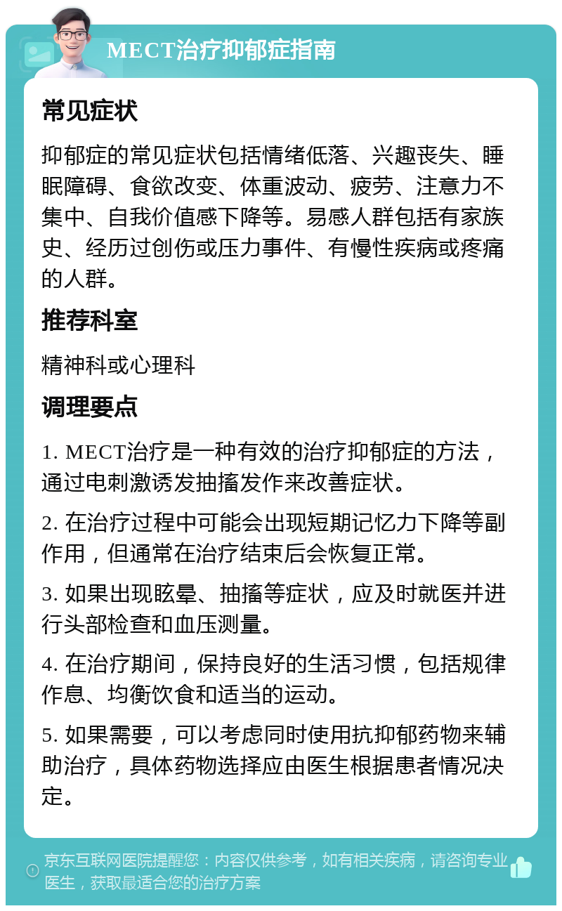 MECT治疗抑郁症指南 常见症状 抑郁症的常见症状包括情绪低落、兴趣丧失、睡眠障碍、食欲改变、体重波动、疲劳、注意力不集中、自我价值感下降等。易感人群包括有家族史、经历过创伤或压力事件、有慢性疾病或疼痛的人群。 推荐科室 精神科或心理科 调理要点 1. MECT治疗是一种有效的治疗抑郁症的方法，通过电刺激诱发抽搐发作来改善症状。 2. 在治疗过程中可能会出现短期记忆力下降等副作用，但通常在治疗结束后会恢复正常。 3. 如果出现眩晕、抽搐等症状，应及时就医并进行头部检查和血压测量。 4. 在治疗期间，保持良好的生活习惯，包括规律作息、均衡饮食和适当的运动。 5. 如果需要，可以考虑同时使用抗抑郁药物来辅助治疗，具体药物选择应由医生根据患者情况决定。