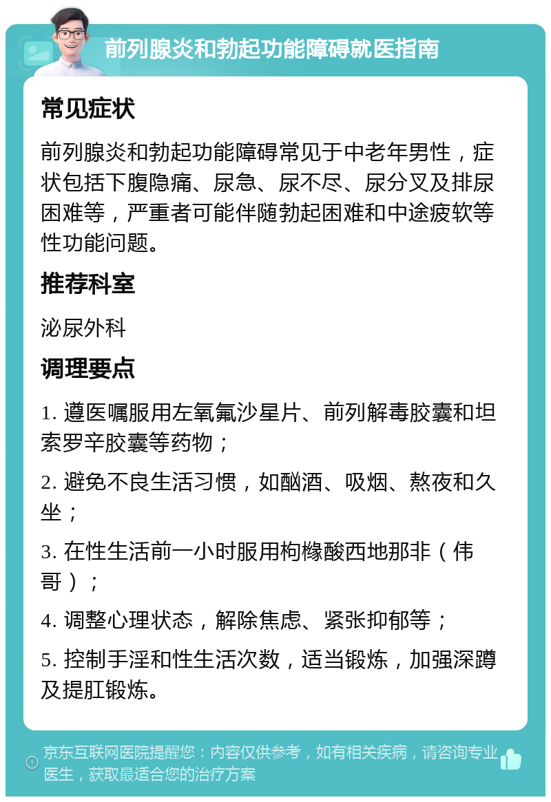 前列腺炎和勃起功能障碍就医指南 常见症状 前列腺炎和勃起功能障碍常见于中老年男性，症状包括下腹隐痛、尿急、尿不尽、尿分叉及排尿困难等，严重者可能伴随勃起困难和中途疲软等性功能问题。 推荐科室 泌尿外科 调理要点 1. 遵医嘱服用左氧氟沙星片、前列解毒胶囊和坦索罗辛胶囊等药物； 2. 避免不良生活习惯，如酗酒、吸烟、熬夜和久坐； 3. 在性生活前一小时服用枸橼酸西地那非（伟哥）； 4. 调整心理状态，解除焦虑、紧张抑郁等； 5. 控制手淫和性生活次数，适当锻炼，加强深蹲及提肛锻炼。