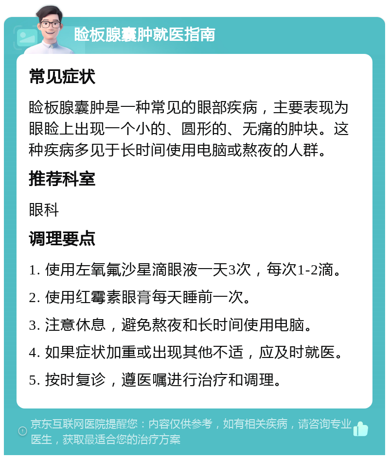 睑板腺囊肿就医指南 常见症状 睑板腺囊肿是一种常见的眼部疾病，主要表现为眼睑上出现一个小的、圆形的、无痛的肿块。这种疾病多见于长时间使用电脑或熬夜的人群。 推荐科室 眼科 调理要点 1. 使用左氧氟沙星滴眼液一天3次，每次1-2滴。 2. 使用红霉素眼膏每天睡前一次。 3. 注意休息，避免熬夜和长时间使用电脑。 4. 如果症状加重或出现其他不适，应及时就医。 5. 按时复诊，遵医嘱进行治疗和调理。