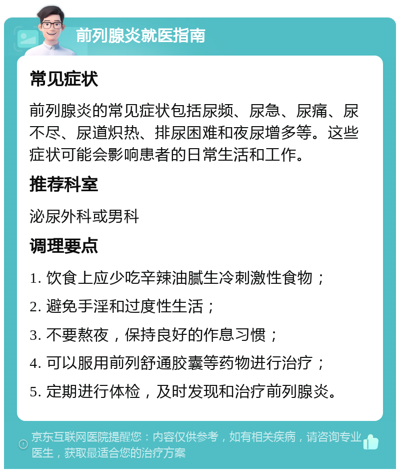 前列腺炎就医指南 常见症状 前列腺炎的常见症状包括尿频、尿急、尿痛、尿不尽、尿道炽热、排尿困难和夜尿增多等。这些症状可能会影响患者的日常生活和工作。 推荐科室 泌尿外科或男科 调理要点 1. 饮食上应少吃辛辣油腻生冷刺激性食物； 2. 避免手淫和过度性生活； 3. 不要熬夜，保持良好的作息习惯； 4. 可以服用前列舒通胶囊等药物进行治疗； 5. 定期进行体检，及时发现和治疗前列腺炎。