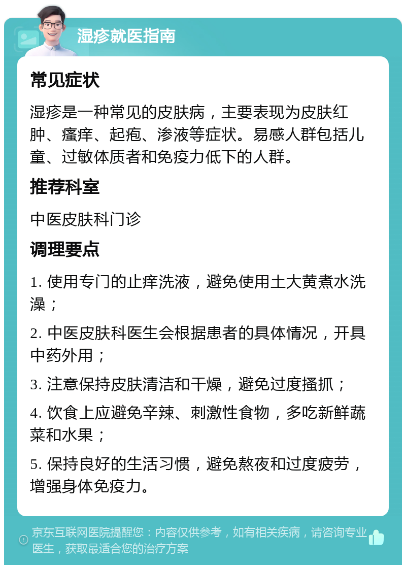 湿疹就医指南 常见症状 湿疹是一种常见的皮肤病，主要表现为皮肤红肿、瘙痒、起疱、渗液等症状。易感人群包括儿童、过敏体质者和免疫力低下的人群。 推荐科室 中医皮肤科门诊 调理要点 1. 使用专门的止痒洗液，避免使用土大黄煮水洗澡； 2. 中医皮肤科医生会根据患者的具体情况，开具中药外用； 3. 注意保持皮肤清洁和干燥，避免过度搔抓； 4. 饮食上应避免辛辣、刺激性食物，多吃新鲜蔬菜和水果； 5. 保持良好的生活习惯，避免熬夜和过度疲劳，增强身体免疫力。