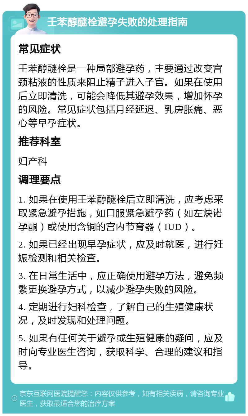 壬苯醇醚栓避孕失败的处理指南 常见症状 壬苯醇醚栓是一种局部避孕药，主要通过改变宫颈粘液的性质来阻止精子进入子宫。如果在使用后立即清洗，可能会降低其避孕效果，增加怀孕的风险。常见症状包括月经延迟、乳房胀痛、恶心等早孕症状。 推荐科室 妇产科 调理要点 1. 如果在使用壬苯醇醚栓后立即清洗，应考虑采取紧急避孕措施，如口服紧急避孕药（如左炔诺孕酮）或使用含铜的宫内节育器（IUD）。 2. 如果已经出现早孕症状，应及时就医，进行妊娠检测和相关检查。 3. 在日常生活中，应正确使用避孕方法，避免频繁更换避孕方式，以减少避孕失败的风险。 4. 定期进行妇科检查，了解自己的生殖健康状况，及时发现和处理问题。 5. 如果有任何关于避孕或生殖健康的疑问，应及时向专业医生咨询，获取科学、合理的建议和指导。