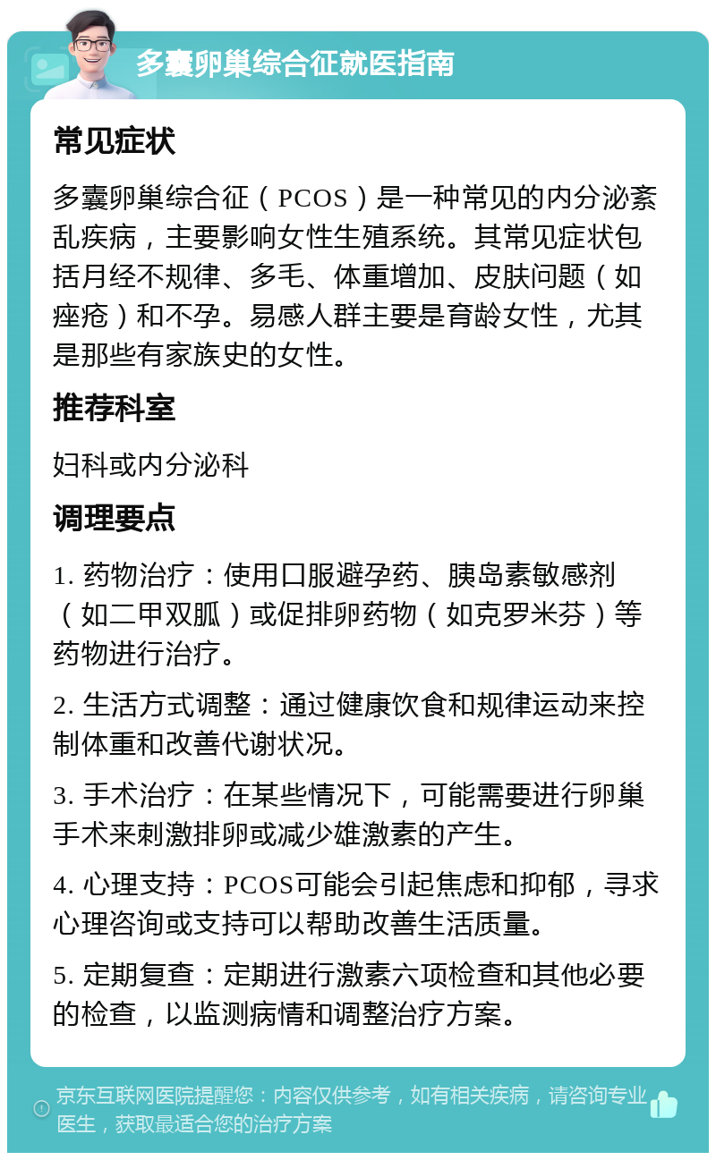 多囊卵巢综合征就医指南 常见症状 多囊卵巢综合征（PCOS）是一种常见的内分泌紊乱疾病，主要影响女性生殖系统。其常见症状包括月经不规律、多毛、体重增加、皮肤问题（如痤疮）和不孕。易感人群主要是育龄女性，尤其是那些有家族史的女性。 推荐科室 妇科或内分泌科 调理要点 1. 药物治疗：使用口服避孕药、胰岛素敏感剂（如二甲双胍）或促排卵药物（如克罗米芬）等药物进行治疗。 2. 生活方式调整：通过健康饮食和规律运动来控制体重和改善代谢状况。 3. 手术治疗：在某些情况下，可能需要进行卵巢手术来刺激排卵或减少雄激素的产生。 4. 心理支持：PCOS可能会引起焦虑和抑郁，寻求心理咨询或支持可以帮助改善生活质量。 5. 定期复查：定期进行激素六项检查和其他必要的检查，以监测病情和调整治疗方案。