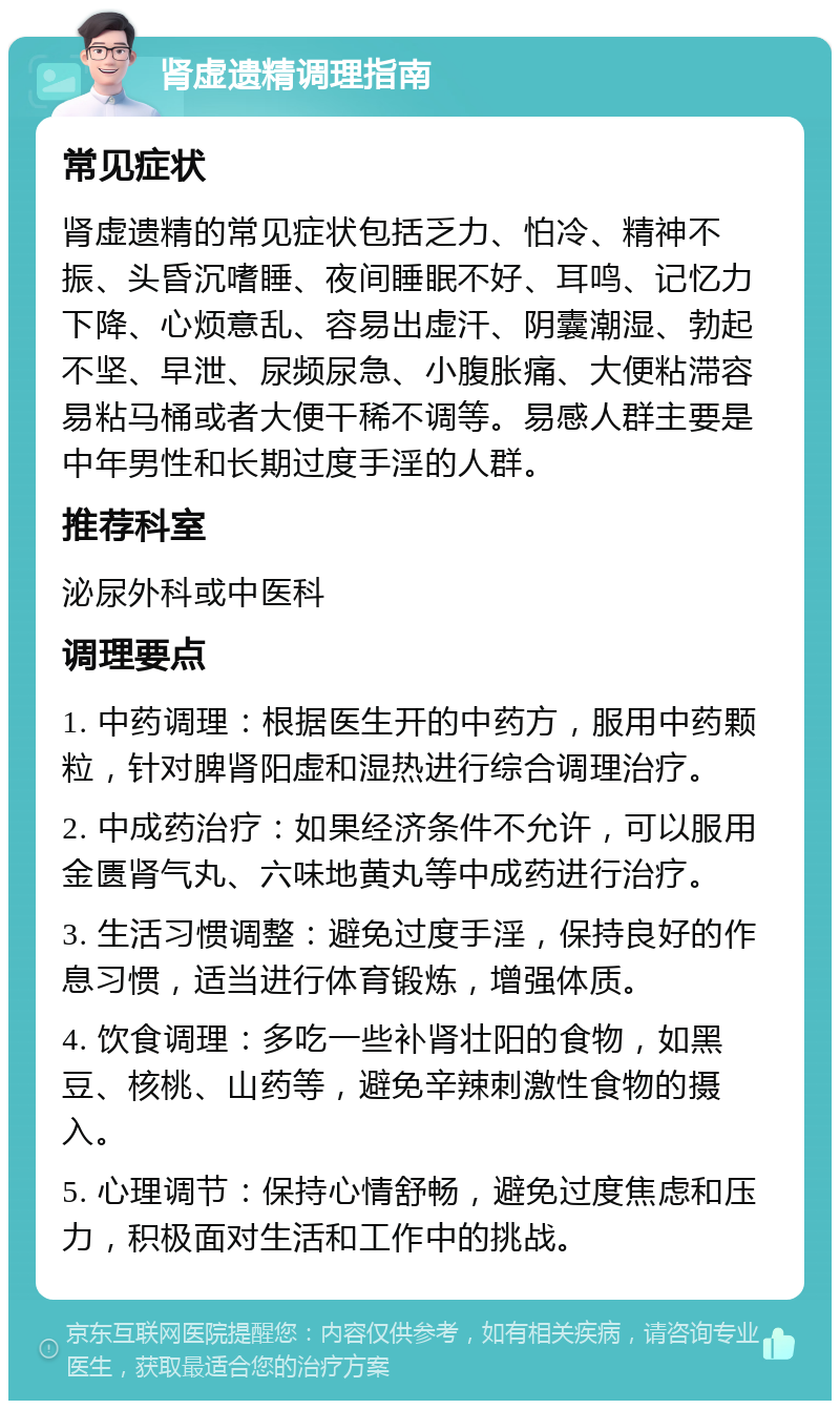 肾虚遗精调理指南 常见症状 肾虚遗精的常见症状包括乏力、怕冷、精神不振、头昏沉嗜睡、夜间睡眠不好、耳鸣、记忆力下降、心烦意乱、容易出虚汗、阴囊潮湿、勃起不坚、早泄、尿频尿急、小腹胀痛、大便粘滞容易粘马桶或者大便干稀不调等。易感人群主要是中年男性和长期过度手淫的人群。 推荐科室 泌尿外科或中医科 调理要点 1. 中药调理：根据医生开的中药方，服用中药颗粒，针对脾肾阳虚和湿热进行综合调理治疗。 2. 中成药治疗：如果经济条件不允许，可以服用金匮肾气丸、六味地黄丸等中成药进行治疗。 3. 生活习惯调整：避免过度手淫，保持良好的作息习惯，适当进行体育锻炼，增强体质。 4. 饮食调理：多吃一些补肾壮阳的食物，如黑豆、核桃、山药等，避免辛辣刺激性食物的摄入。 5. 心理调节：保持心情舒畅，避免过度焦虑和压力，积极面对生活和工作中的挑战。