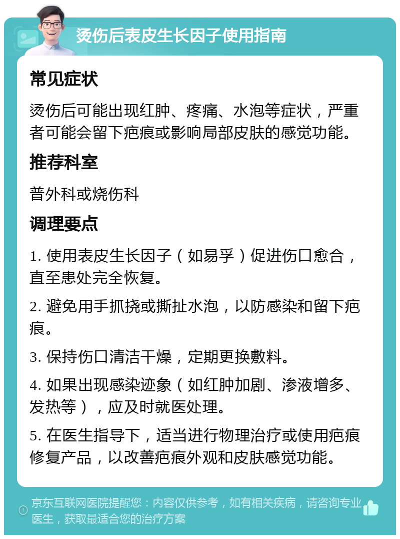 烫伤后表皮生长因子使用指南 常见症状 烫伤后可能出现红肿、疼痛、水泡等症状，严重者可能会留下疤痕或影响局部皮肤的感觉功能。 推荐科室 普外科或烧伤科 调理要点 1. 使用表皮生长因子（如易孚）促进伤口愈合，直至患处完全恢复。 2. 避免用手抓挠或撕扯水泡，以防感染和留下疤痕。 3. 保持伤口清洁干燥，定期更换敷料。 4. 如果出现感染迹象（如红肿加剧、渗液增多、发热等），应及时就医处理。 5. 在医生指导下，适当进行物理治疗或使用疤痕修复产品，以改善疤痕外观和皮肤感觉功能。