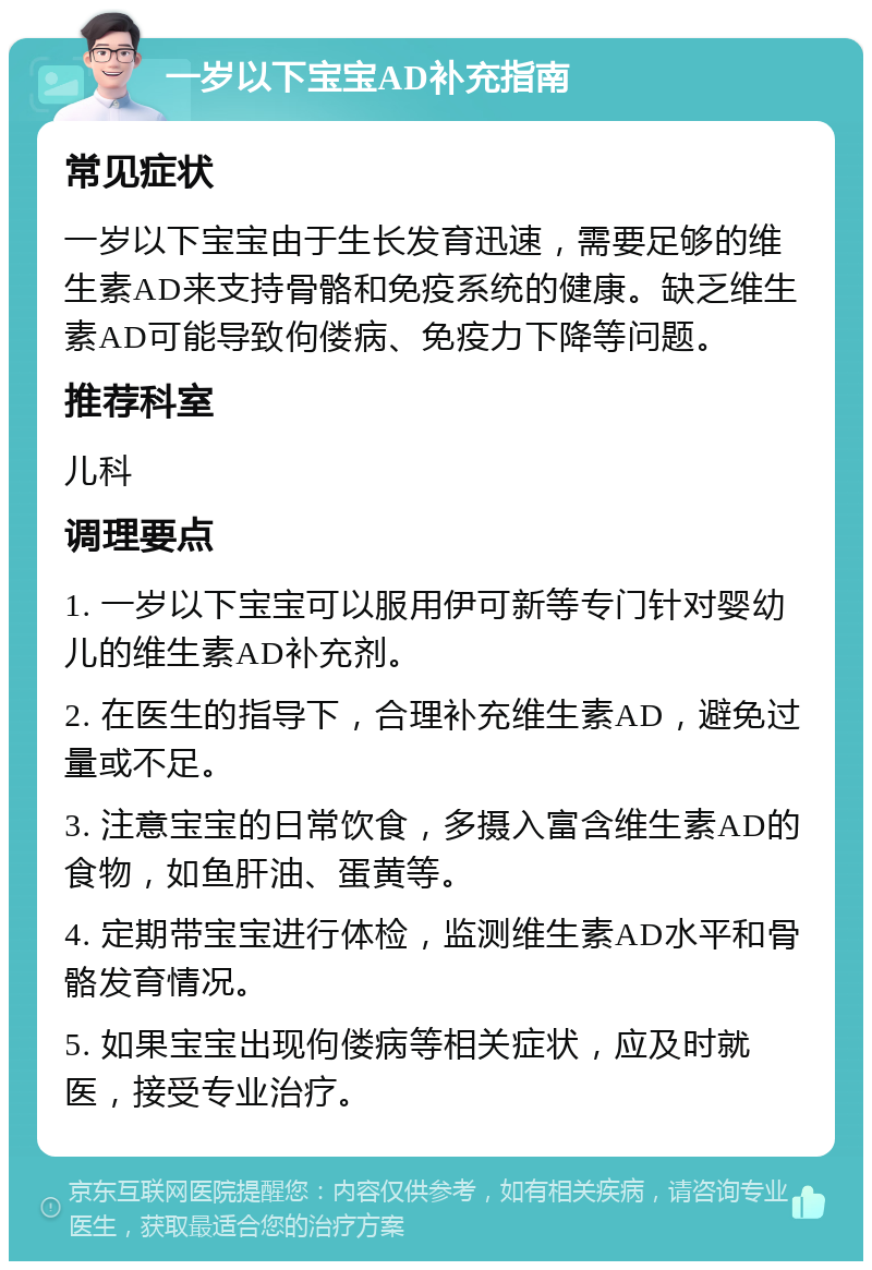 一岁以下宝宝AD补充指南 常见症状 一岁以下宝宝由于生长发育迅速，需要足够的维生素AD来支持骨骼和免疫系统的健康。缺乏维生素AD可能导致佝偻病、免疫力下降等问题。 推荐科室 儿科 调理要点 1. 一岁以下宝宝可以服用伊可新等专门针对婴幼儿的维生素AD补充剂。 2. 在医生的指导下，合理补充维生素AD，避免过量或不足。 3. 注意宝宝的日常饮食，多摄入富含维生素AD的食物，如鱼肝油、蛋黄等。 4. 定期带宝宝进行体检，监测维生素AD水平和骨骼发育情况。 5. 如果宝宝出现佝偻病等相关症状，应及时就医，接受专业治疗。