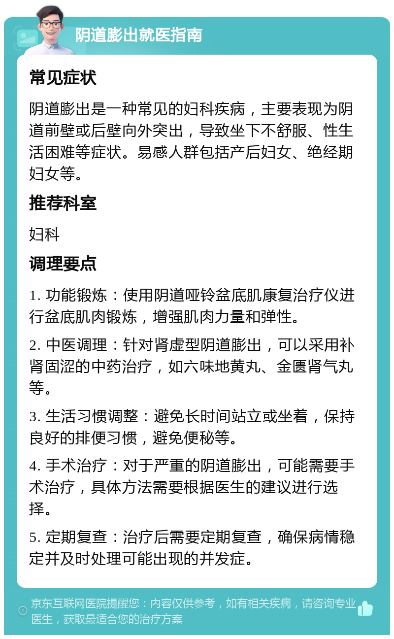 阴道膨出就医指南 常见症状 阴道膨出是一种常见的妇科疾病，主要表现为阴道前壁或后壁向外突出，导致坐下不舒服、性生活困难等症状。易感人群包括产后妇女、绝经期妇女等。 推荐科室 妇科 调理要点 1. 功能锻炼：使用阴道哑铃盆底肌康复治疗仪进行盆底肌肉锻炼，增强肌肉力量和弹性。 2. 中医调理：针对肾虚型阴道膨出，可以采用补肾固涩的中药治疗，如六味地黄丸、金匮肾气丸等。 3. 生活习惯调整：避免长时间站立或坐着，保持良好的排便习惯，避免便秘等。 4. 手术治疗：对于严重的阴道膨出，可能需要手术治疗，具体方法需要根据医生的建议进行选择。 5. 定期复查：治疗后需要定期复查，确保病情稳定并及时处理可能出现的并发症。