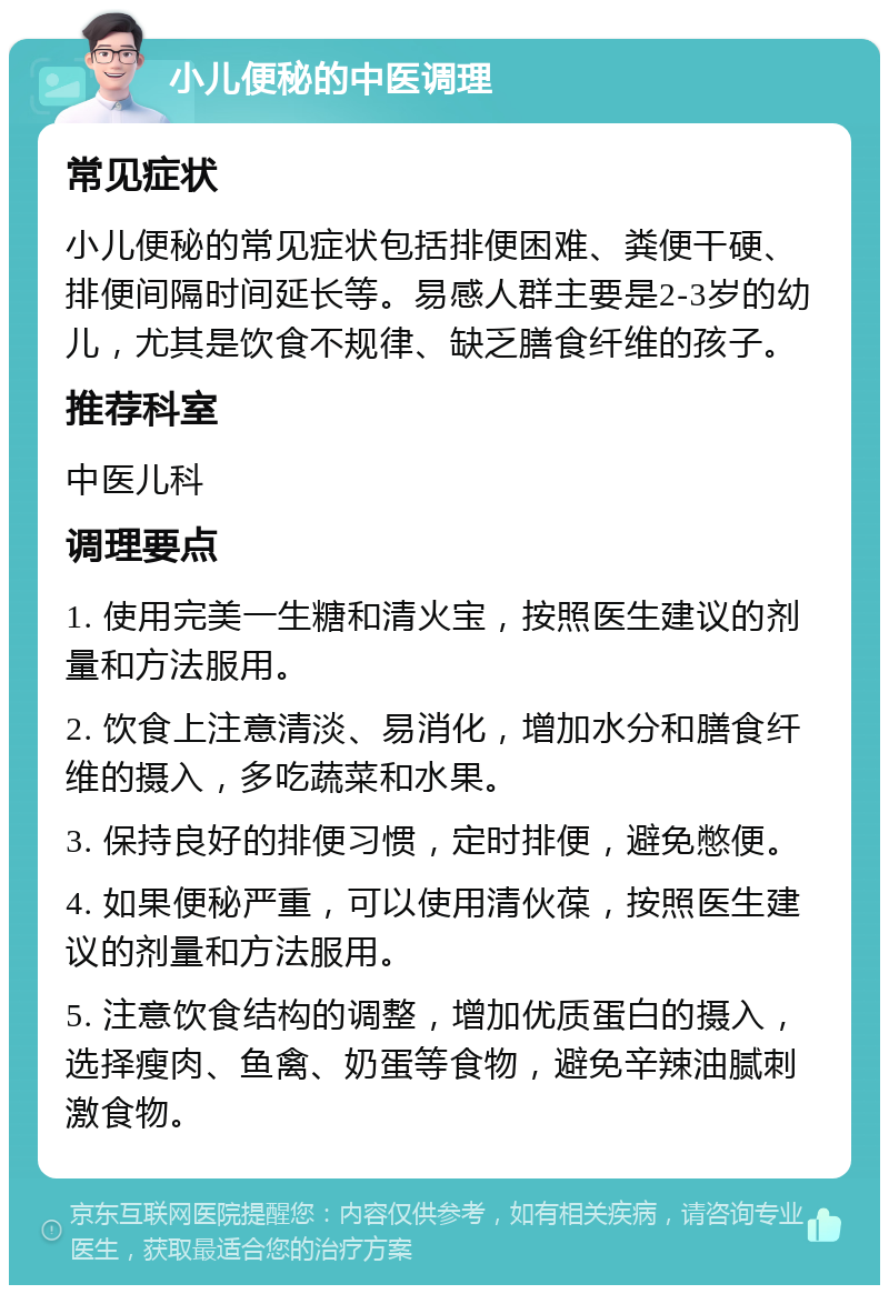 小儿便秘的中医调理 常见症状 小儿便秘的常见症状包括排便困难、粪便干硬、排便间隔时间延长等。易感人群主要是2-3岁的幼儿，尤其是饮食不规律、缺乏膳食纤维的孩子。 推荐科室 中医儿科 调理要点 1. 使用完美一生糖和清火宝，按照医生建议的剂量和方法服用。 2. 饮食上注意清淡、易消化，增加水分和膳食纤维的摄入，多吃蔬菜和水果。 3. 保持良好的排便习惯，定时排便，避免憋便。 4. 如果便秘严重，可以使用清伙葆，按照医生建议的剂量和方法服用。 5. 注意饮食结构的调整，增加优质蛋白的摄入，选择瘦肉、鱼禽、奶蛋等食物，避免辛辣油腻刺激食物。