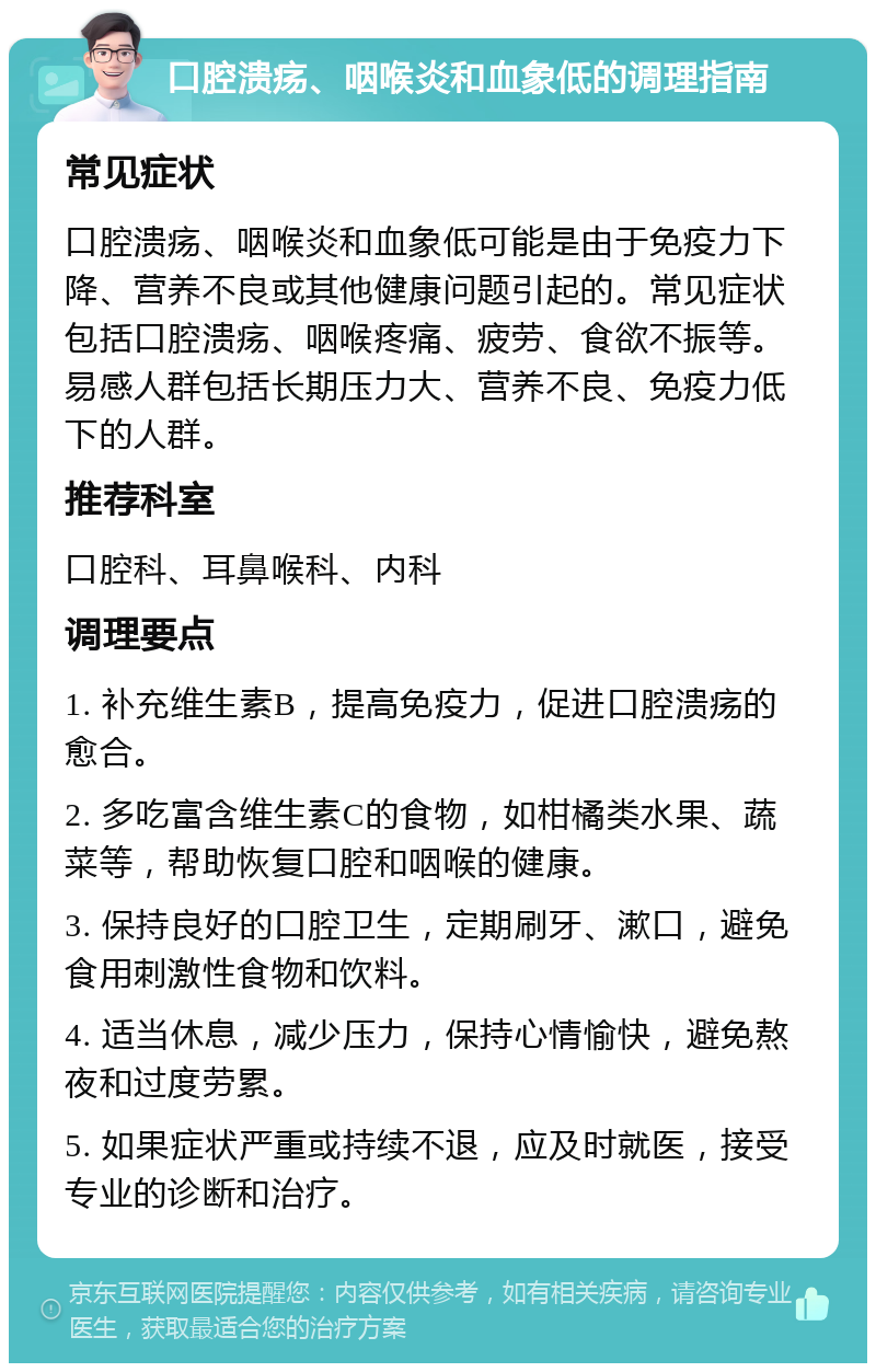 口腔溃疡、咽喉炎和血象低的调理指南 常见症状 口腔溃疡、咽喉炎和血象低可能是由于免疫力下降、营养不良或其他健康问题引起的。常见症状包括口腔溃疡、咽喉疼痛、疲劳、食欲不振等。易感人群包括长期压力大、营养不良、免疫力低下的人群。 推荐科室 口腔科、耳鼻喉科、内科 调理要点 1. 补充维生素B，提高免疫力，促进口腔溃疡的愈合。 2. 多吃富含维生素C的食物，如柑橘类水果、蔬菜等，帮助恢复口腔和咽喉的健康。 3. 保持良好的口腔卫生，定期刷牙、漱口，避免食用刺激性食物和饮料。 4. 适当休息，减少压力，保持心情愉快，避免熬夜和过度劳累。 5. 如果症状严重或持续不退，应及时就医，接受专业的诊断和治疗。