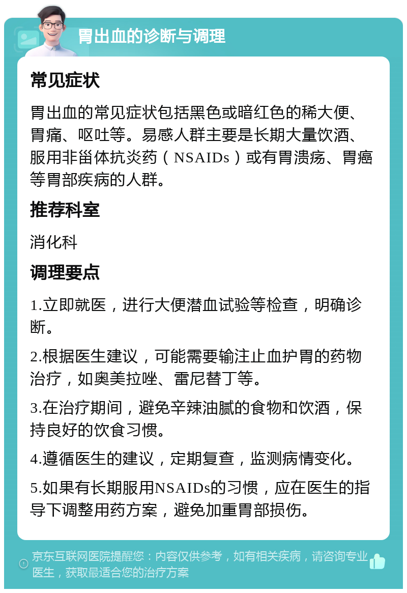 胃出血的诊断与调理 常见症状 胃出血的常见症状包括黑色或暗红色的稀大便、胃痛、呕吐等。易感人群主要是长期大量饮酒、服用非甾体抗炎药（NSAIDs）或有胃溃疡、胃癌等胃部疾病的人群。 推荐科室 消化科 调理要点 1.立即就医，进行大便潜血试验等检查，明确诊断。 2.根据医生建议，可能需要输注止血护胃的药物治疗，如奥美拉唑、雷尼替丁等。 3.在治疗期间，避免辛辣油腻的食物和饮酒，保持良好的饮食习惯。 4.遵循医生的建议，定期复查，监测病情变化。 5.如果有长期服用NSAIDs的习惯，应在医生的指导下调整用药方案，避免加重胃部损伤。