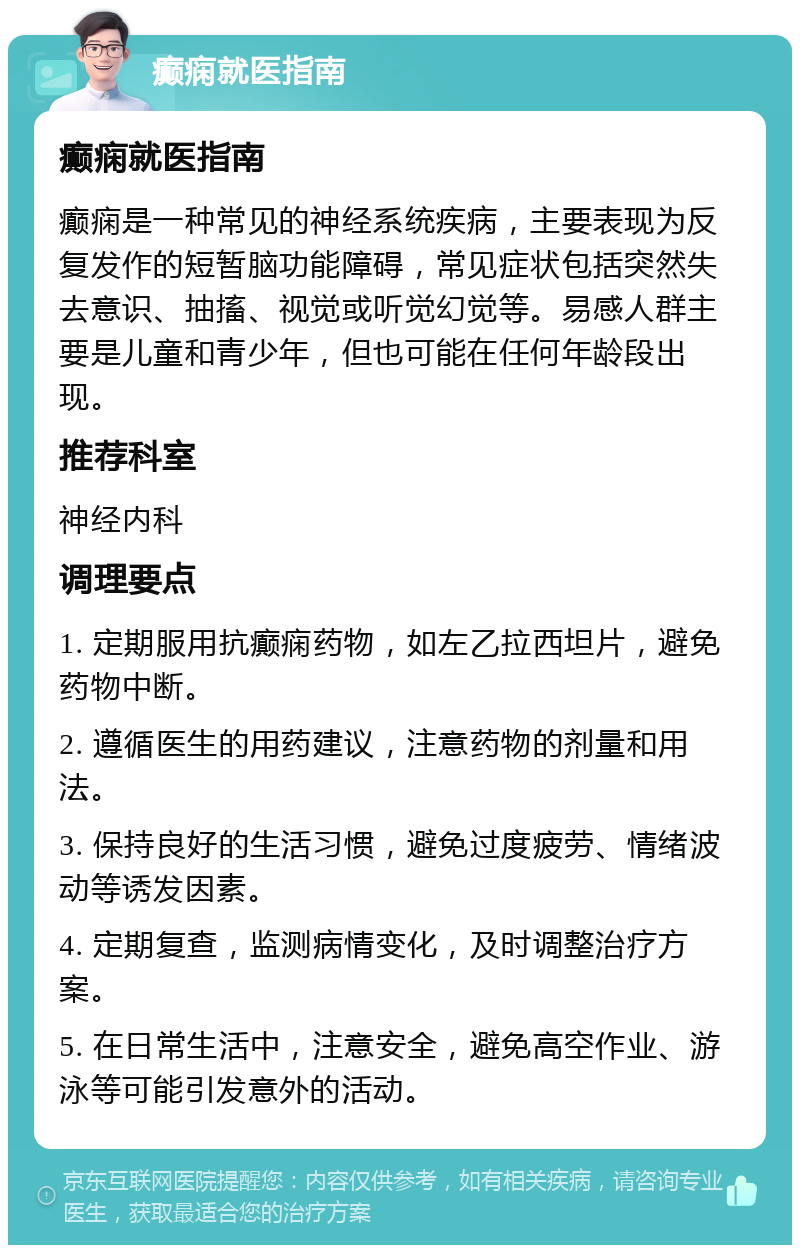 癫痫就医指南 癫痫就医指南 癫痫是一种常见的神经系统疾病，主要表现为反复发作的短暂脑功能障碍，常见症状包括突然失去意识、抽搐、视觉或听觉幻觉等。易感人群主要是儿童和青少年，但也可能在任何年龄段出现。 推荐科室 神经内科 调理要点 1. 定期服用抗癫痫药物，如左乙拉西坦片，避免药物中断。 2. 遵循医生的用药建议，注意药物的剂量和用法。 3. 保持良好的生活习惯，避免过度疲劳、情绪波动等诱发因素。 4. 定期复查，监测病情变化，及时调整治疗方案。 5. 在日常生活中，注意安全，避免高空作业、游泳等可能引发意外的活动。