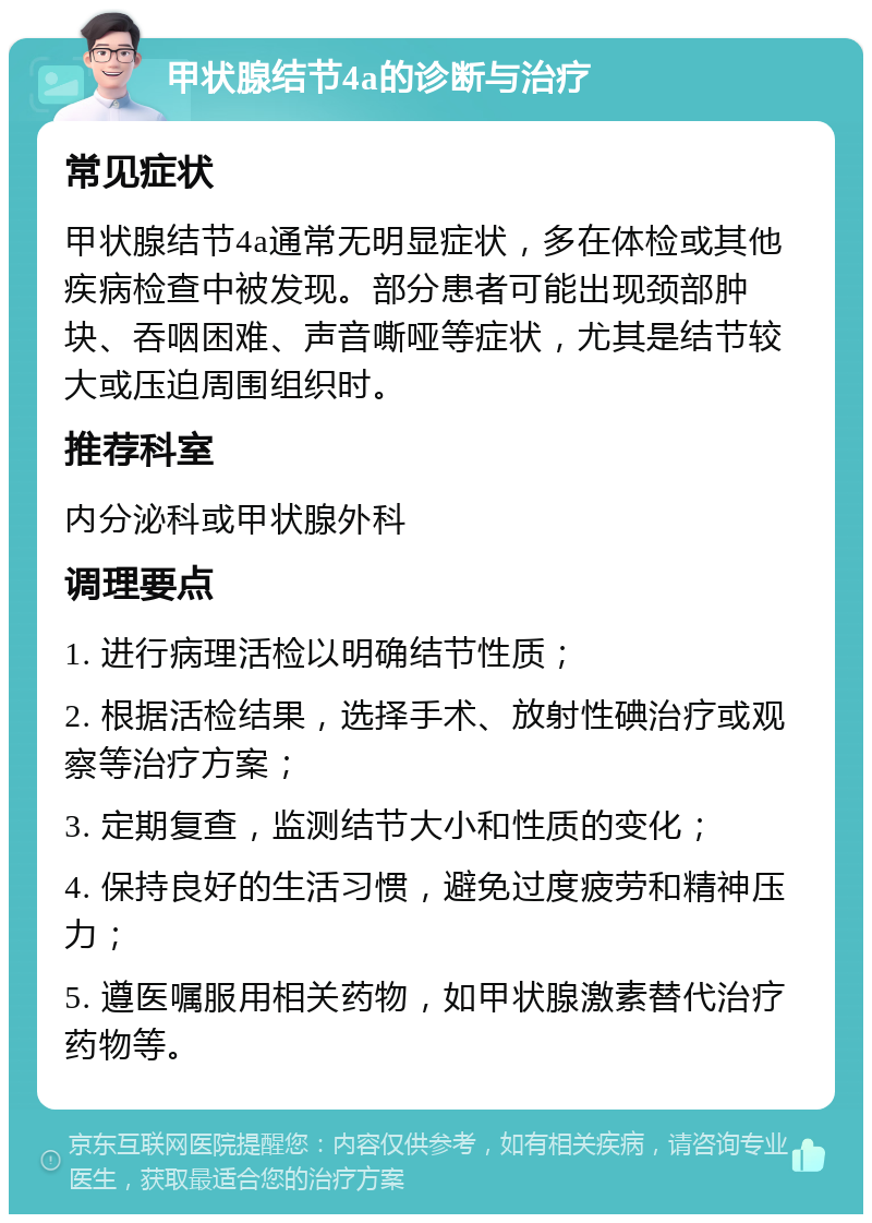 甲状腺结节4a的诊断与治疗 常见症状 甲状腺结节4a通常无明显症状，多在体检或其他疾病检查中被发现。部分患者可能出现颈部肿块、吞咽困难、声音嘶哑等症状，尤其是结节较大或压迫周围组织时。 推荐科室 内分泌科或甲状腺外科 调理要点 1. 进行病理活检以明确结节性质； 2. 根据活检结果，选择手术、放射性碘治疗或观察等治疗方案； 3. 定期复查，监测结节大小和性质的变化； 4. 保持良好的生活习惯，避免过度疲劳和精神压力； 5. 遵医嘱服用相关药物，如甲状腺激素替代治疗药物等。