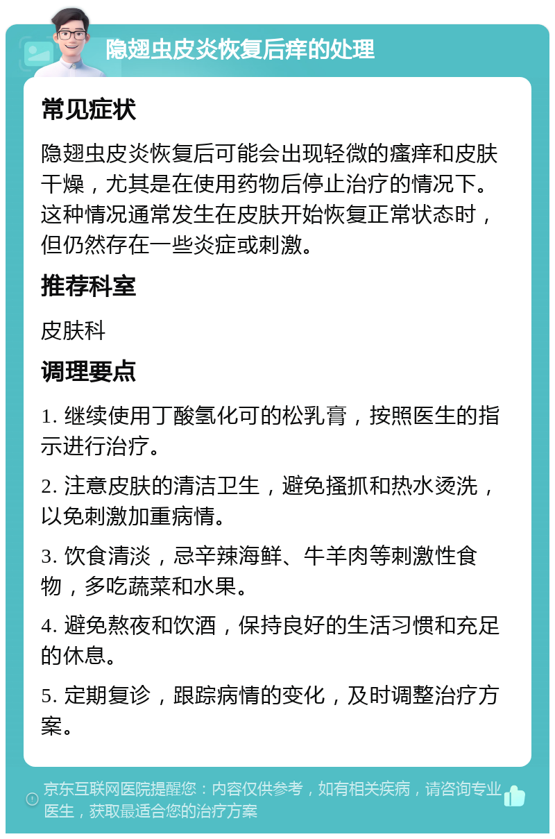 隐翅虫皮炎恢复后痒的处理 常见症状 隐翅虫皮炎恢复后可能会出现轻微的瘙痒和皮肤干燥，尤其是在使用药物后停止治疗的情况下。这种情况通常发生在皮肤开始恢复正常状态时，但仍然存在一些炎症或刺激。 推荐科室 皮肤科 调理要点 1. 继续使用丁酸氢化可的松乳膏，按照医生的指示进行治疗。 2. 注意皮肤的清洁卫生，避免搔抓和热水烫洗，以免刺激加重病情。 3. 饮食清淡，忌辛辣海鲜、牛羊肉等刺激性食物，多吃蔬菜和水果。 4. 避免熬夜和饮酒，保持良好的生活习惯和充足的休息。 5. 定期复诊，跟踪病情的变化，及时调整治疗方案。