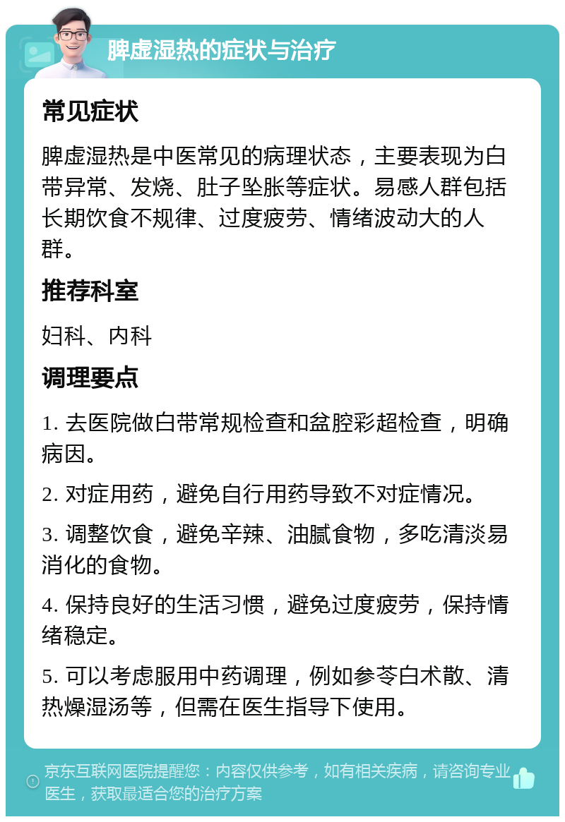 脾虚湿热的症状与治疗 常见症状 脾虚湿热是中医常见的病理状态，主要表现为白带异常、发烧、肚子坠胀等症状。易感人群包括长期饮食不规律、过度疲劳、情绪波动大的人群。 推荐科室 妇科、内科 调理要点 1. 去医院做白带常规检查和盆腔彩超检查，明确病因。 2. 对症用药，避免自行用药导致不对症情况。 3. 调整饮食，避免辛辣、油腻食物，多吃清淡易消化的食物。 4. 保持良好的生活习惯，避免过度疲劳，保持情绪稳定。 5. 可以考虑服用中药调理，例如参苓白术散、清热燥湿汤等，但需在医生指导下使用。