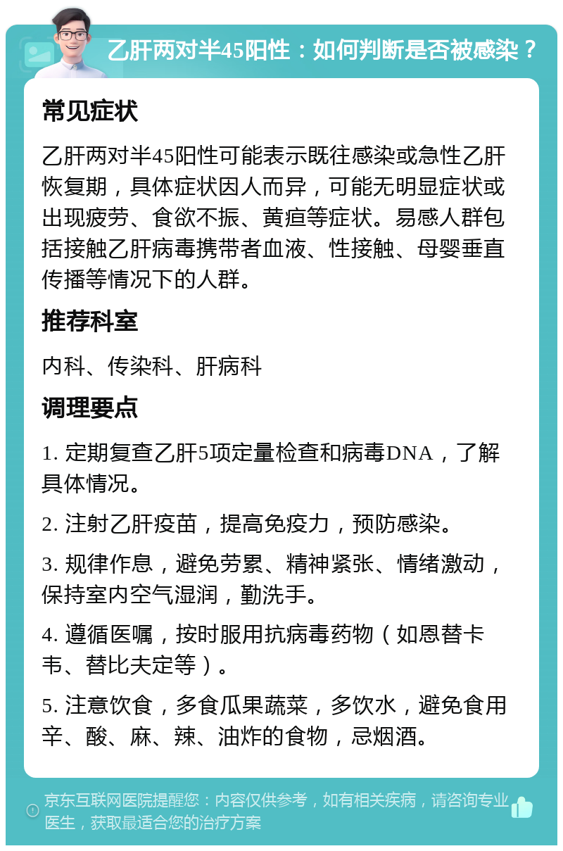 乙肝两对半45阳性：如何判断是否被感染？ 常见症状 乙肝两对半45阳性可能表示既往感染或急性乙肝恢复期，具体症状因人而异，可能无明显症状或出现疲劳、食欲不振、黄疸等症状。易感人群包括接触乙肝病毒携带者血液、性接触、母婴垂直传播等情况下的人群。 推荐科室 内科、传染科、肝病科 调理要点 1. 定期复查乙肝5项定量检查和病毒DNA，了解具体情况。 2. 注射乙肝疫苗，提高免疫力，预防感染。 3. 规律作息，避免劳累、精神紧张、情绪激动，保持室内空气湿润，勤洗手。 4. 遵循医嘱，按时服用抗病毒药物（如恩替卡韦、替比夫定等）。 5. 注意饮食，多食瓜果蔬菜，多饮水，避免食用辛、酸、麻、辣、油炸的食物，忌烟酒。