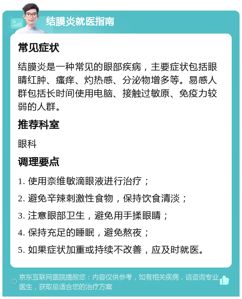 结膜炎就医指南 常见症状 结膜炎是一种常见的眼部疾病，主要症状包括眼睛红肿、瘙痒、灼热感、分泌物增多等。易感人群包括长时间使用电脑、接触过敏原、免疫力较弱的人群。 推荐科室 眼科 调理要点 1. 使用奈维敏滴眼液进行治疗； 2. 避免辛辣刺激性食物，保持饮食清淡； 3. 注意眼部卫生，避免用手揉眼睛； 4. 保持充足的睡眠，避免熬夜； 5. 如果症状加重或持续不改善，应及时就医。