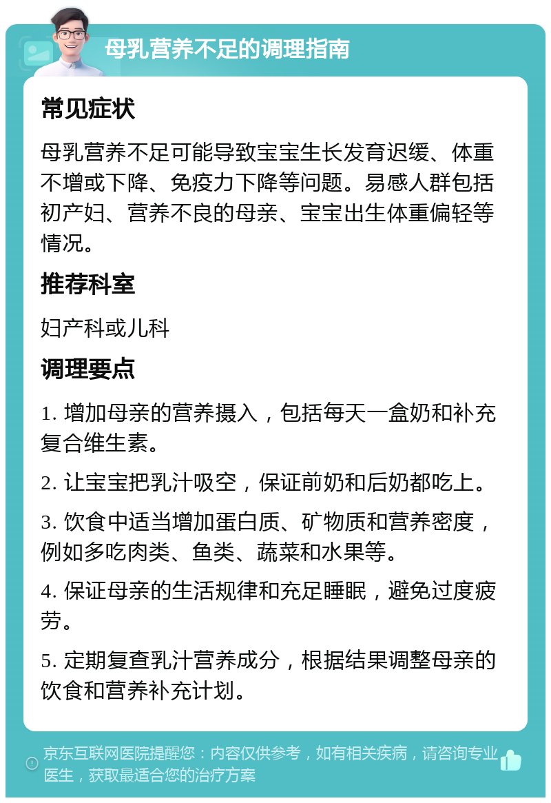 母乳营养不足的调理指南 常见症状 母乳营养不足可能导致宝宝生长发育迟缓、体重不增或下降、免疫力下降等问题。易感人群包括初产妇、营养不良的母亲、宝宝出生体重偏轻等情况。 推荐科室 妇产科或儿科 调理要点 1. 增加母亲的营养摄入，包括每天一盒奶和补充复合维生素。 2. 让宝宝把乳汁吸空，保证前奶和后奶都吃上。 3. 饮食中适当增加蛋白质、矿物质和营养密度，例如多吃肉类、鱼类、蔬菜和水果等。 4. 保证母亲的生活规律和充足睡眠，避免过度疲劳。 5. 定期复查乳汁营养成分，根据结果调整母亲的饮食和营养补充计划。