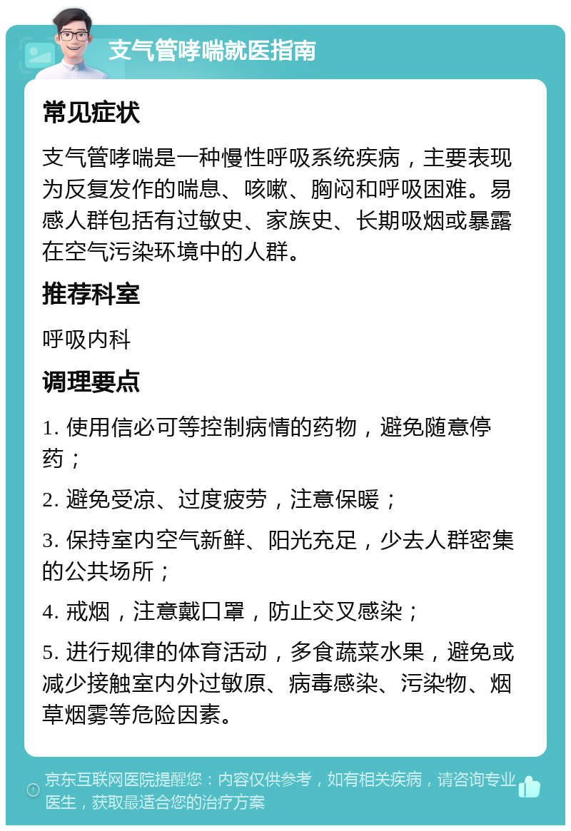 支气管哮喘就医指南 常见症状 支气管哮喘是一种慢性呼吸系统疾病，主要表现为反复发作的喘息、咳嗽、胸闷和呼吸困难。易感人群包括有过敏史、家族史、长期吸烟或暴露在空气污染环境中的人群。 推荐科室 呼吸内科 调理要点 1. 使用信必可等控制病情的药物，避免随意停药； 2. 避免受凉、过度疲劳，注意保暖； 3. 保持室内空气新鲜、阳光充足，少去人群密集的公共场所； 4. 戒烟，注意戴口罩，防止交叉感染； 5. 进行规律的体育活动，多食蔬菜水果，避免或减少接触室内外过敏原、病毒感染、污染物、烟草烟雾等危险因素。