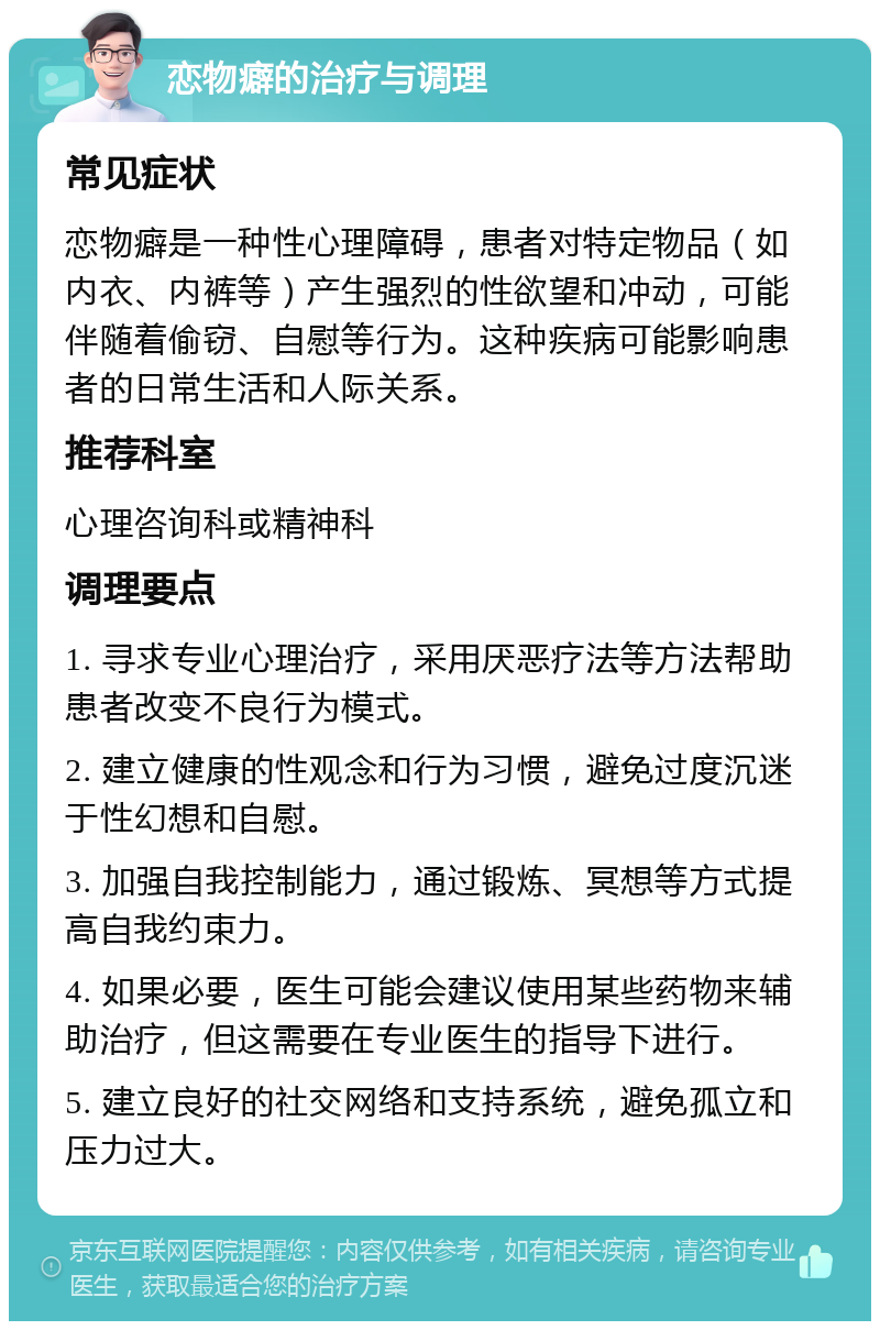 恋物癖的治疗与调理 常见症状 恋物癖是一种性心理障碍，患者对特定物品（如内衣、内裤等）产生强烈的性欲望和冲动，可能伴随着偷窃、自慰等行为。这种疾病可能影响患者的日常生活和人际关系。 推荐科室 心理咨询科或精神科 调理要点 1. 寻求专业心理治疗，采用厌恶疗法等方法帮助患者改变不良行为模式。 2. 建立健康的性观念和行为习惯，避免过度沉迷于性幻想和自慰。 3. 加强自我控制能力，通过锻炼、冥想等方式提高自我约束力。 4. 如果必要，医生可能会建议使用某些药物来辅助治疗，但这需要在专业医生的指导下进行。 5. 建立良好的社交网络和支持系统，避免孤立和压力过大。