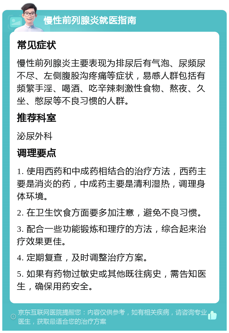 慢性前列腺炎就医指南 常见症状 慢性前列腺炎主要表现为排尿后有气泡、尿频尿不尽、左侧腹股沟疼痛等症状，易感人群包括有频繁手淫、喝酒、吃辛辣刺激性食物、熬夜、久坐、憋尿等不良习惯的人群。 推荐科室 泌尿外科 调理要点 1. 使用西药和中成药相结合的治疗方法，西药主要是消炎的药，中成药主要是清利湿热，调理身体环境。 2. 在卫生饮食方面要多加注意，避免不良习惯。 3. 配合一些功能锻炼和理疗的方法，综合起来治疗效果更佳。 4. 定期复查，及时调整治疗方案。 5. 如果有药物过敏史或其他既往病史，需告知医生，确保用药安全。