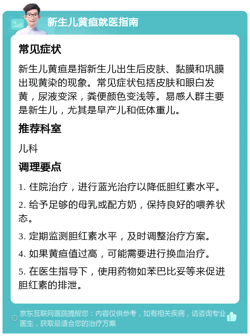 新生儿黄疸就医指南 常见症状 新生儿黄疸是指新生儿出生后皮肤、黏膜和巩膜出现黄染的现象。常见症状包括皮肤和眼白发黄，尿液变深，粪便颜色变浅等。易感人群主要是新生儿，尤其是早产儿和低体重儿。 推荐科室 儿科 调理要点 1. 住院治疗，进行蓝光治疗以降低胆红素水平。 2. 给予足够的母乳或配方奶，保持良好的喂养状态。 3. 定期监测胆红素水平，及时调整治疗方案。 4. 如果黄疸值过高，可能需要进行换血治疗。 5. 在医生指导下，使用药物如苯巴比妥等来促进胆红素的排泄。