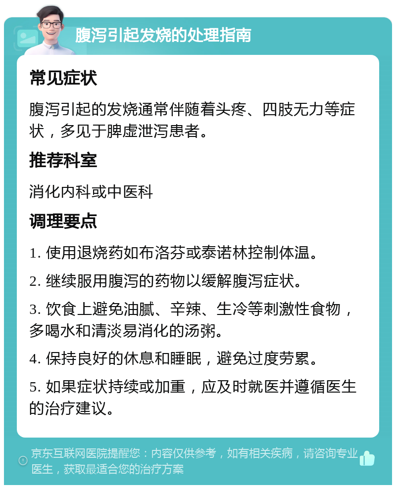 腹泻引起发烧的处理指南 常见症状 腹泻引起的发烧通常伴随着头疼、四肢无力等症状，多见于脾虚泄泻患者。 推荐科室 消化内科或中医科 调理要点 1. 使用退烧药如布洛芬或泰诺林控制体温。 2. 继续服用腹泻的药物以缓解腹泻症状。 3. 饮食上避免油腻、辛辣、生冷等刺激性食物，多喝水和清淡易消化的汤粥。 4. 保持良好的休息和睡眠，避免过度劳累。 5. 如果症状持续或加重，应及时就医并遵循医生的治疗建议。