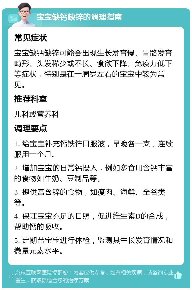 宝宝缺钙缺锌的调理指南 常见症状 宝宝缺钙缺锌可能会出现生长发育慢、骨骼发育畸形、头发稀少或不长、食欲下降、免疫力低下等症状，特别是在一周岁左右的宝宝中较为常见。 推荐科室 儿科或营养科 调理要点 1. 给宝宝补充钙铁锌口服液，早晚各一支，连续服用一个月。 2. 增加宝宝的日常钙摄入，例如多食用含钙丰富的食物如牛奶、豆制品等。 3. 提供富含锌的食物，如瘦肉、海鲜、全谷类等。 4. 保证宝宝充足的日照，促进维生素D的合成，帮助钙的吸收。 5. 定期带宝宝进行体检，监测其生长发育情况和微量元素水平。