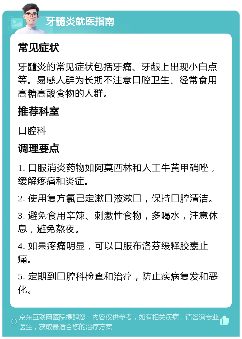 牙髓炎就医指南 常见症状 牙髓炎的常见症状包括牙痛、牙龈上出现小白点等。易感人群为长期不注意口腔卫生、经常食用高糖高酸食物的人群。 推荐科室 口腔科 调理要点 1. 口服消炎药物如阿莫西林和人工牛黄甲硝唑，缓解疼痛和炎症。 2. 使用复方氯己定漱口液漱口，保持口腔清洁。 3. 避免食用辛辣、刺激性食物，多喝水，注意休息，避免熬夜。 4. 如果疼痛明显，可以口服布洛芬缓释胶囊止痛。 5. 定期到口腔科检查和治疗，防止疾病复发和恶化。