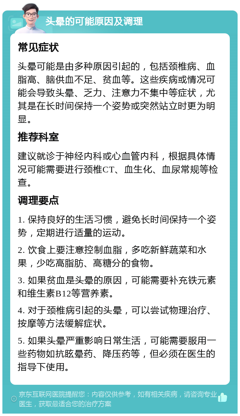 头晕的可能原因及调理 常见症状 头晕可能是由多种原因引起的，包括颈椎病、血脂高、脑供血不足、贫血等。这些疾病或情况可能会导致头晕、乏力、注意力不集中等症状，尤其是在长时间保持一个姿势或突然站立时更为明显。 推荐科室 建议就诊于神经内科或心血管内科，根据具体情况可能需要进行颈椎CT、血生化、血尿常规等检查。 调理要点 1. 保持良好的生活习惯，避免长时间保持一个姿势，定期进行适量的运动。 2. 饮食上要注意控制血脂，多吃新鲜蔬菜和水果，少吃高脂肪、高糖分的食物。 3. 如果贫血是头晕的原因，可能需要补充铁元素和维生素B12等营养素。 4. 对于颈椎病引起的头晕，可以尝试物理治疗、按摩等方法缓解症状。 5. 如果头晕严重影响日常生活，可能需要服用一些药物如抗眩晕药、降压药等，但必须在医生的指导下使用。