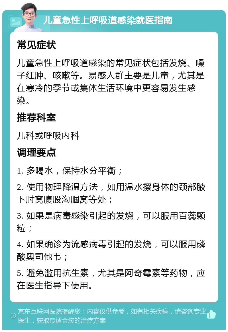 儿童急性上呼吸道感染就医指南 常见症状 儿童急性上呼吸道感染的常见症状包括发烧、嗓子红肿、咳嗽等。易感人群主要是儿童，尤其是在寒冷的季节或集体生活环境中更容易发生感染。 推荐科室 儿科或呼吸内科 调理要点 1. 多喝水，保持水分平衡； 2. 使用物理降温方法，如用温水擦身体的颈部腋下肘窝腹股沟腘窝等处； 3. 如果是病毒感染引起的发烧，可以服用百蕊颗粒； 4. 如果确诊为流感病毒引起的发烧，可以服用磷酸奥司他韦； 5. 避免滥用抗生素，尤其是阿奇霉素等药物，应在医生指导下使用。