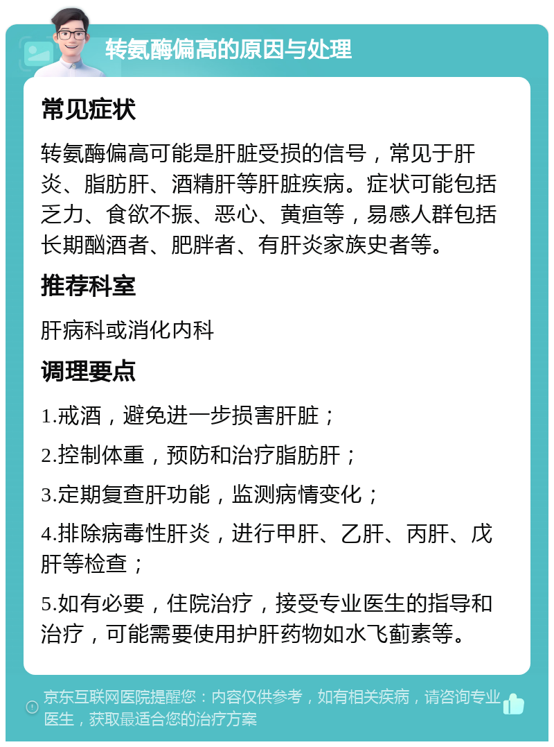 转氨酶偏高的原因与处理 常见症状 转氨酶偏高可能是肝脏受损的信号，常见于肝炎、脂肪肝、酒精肝等肝脏疾病。症状可能包括乏力、食欲不振、恶心、黄疸等，易感人群包括长期酗酒者、肥胖者、有肝炎家族史者等。 推荐科室 肝病科或消化内科 调理要点 1.戒酒，避免进一步损害肝脏； 2.控制体重，预防和治疗脂肪肝； 3.定期复查肝功能，监测病情变化； 4.排除病毒性肝炎，进行甲肝、乙肝、丙肝、戊肝等检查； 5.如有必要，住院治疗，接受专业医生的指导和治疗，可能需要使用护肝药物如水飞蓟素等。