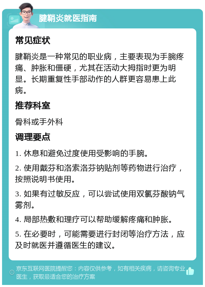 腱鞘炎就医指南 常见症状 腱鞘炎是一种常见的职业病，主要表现为手腕疼痛、肿胀和僵硬，尤其在活动大拇指时更为明显。长期重复性手部动作的人群更容易患上此病。 推荐科室 骨科或手外科 调理要点 1. 休息和避免过度使用受影响的手腕。 2. 使用戴芬和洛索洛芬钠贴剂等药物进行治疗，按照说明书使用。 3. 如果有过敏反应，可以尝试使用双氯芬酸钠气雾剂。 4. 局部热敷和理疗可以帮助缓解疼痛和肿胀。 5. 在必要时，可能需要进行封闭等治疗方法，应及时就医并遵循医生的建议。