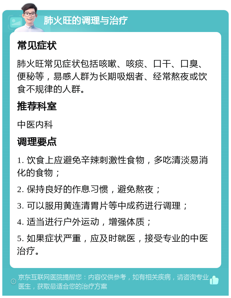 肺火旺的调理与治疗 常见症状 肺火旺常见症状包括咳嗽、咳痰、口干、口臭、便秘等，易感人群为长期吸烟者、经常熬夜或饮食不规律的人群。 推荐科室 中医内科 调理要点 1. 饮食上应避免辛辣刺激性食物，多吃清淡易消化的食物； 2. 保持良好的作息习惯，避免熬夜； 3. 可以服用黄连清胃片等中成药进行调理； 4. 适当进行户外运动，增强体质； 5. 如果症状严重，应及时就医，接受专业的中医治疗。