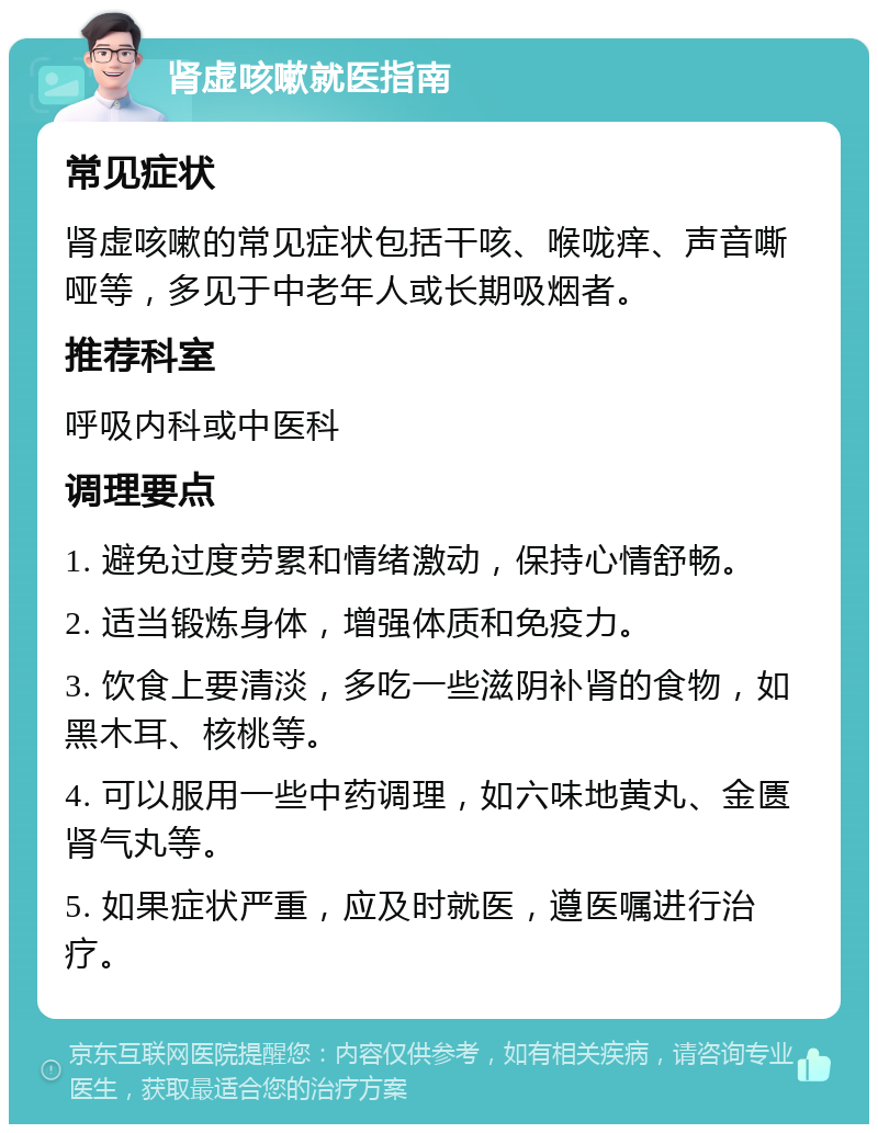 肾虚咳嗽就医指南 常见症状 肾虚咳嗽的常见症状包括干咳、喉咙痒、声音嘶哑等，多见于中老年人或长期吸烟者。 推荐科室 呼吸内科或中医科 调理要点 1. 避免过度劳累和情绪激动，保持心情舒畅。 2. 适当锻炼身体，增强体质和免疫力。 3. 饮食上要清淡，多吃一些滋阴补肾的食物，如黑木耳、核桃等。 4. 可以服用一些中药调理，如六味地黄丸、金匮肾气丸等。 5. 如果症状严重，应及时就医，遵医嘱进行治疗。