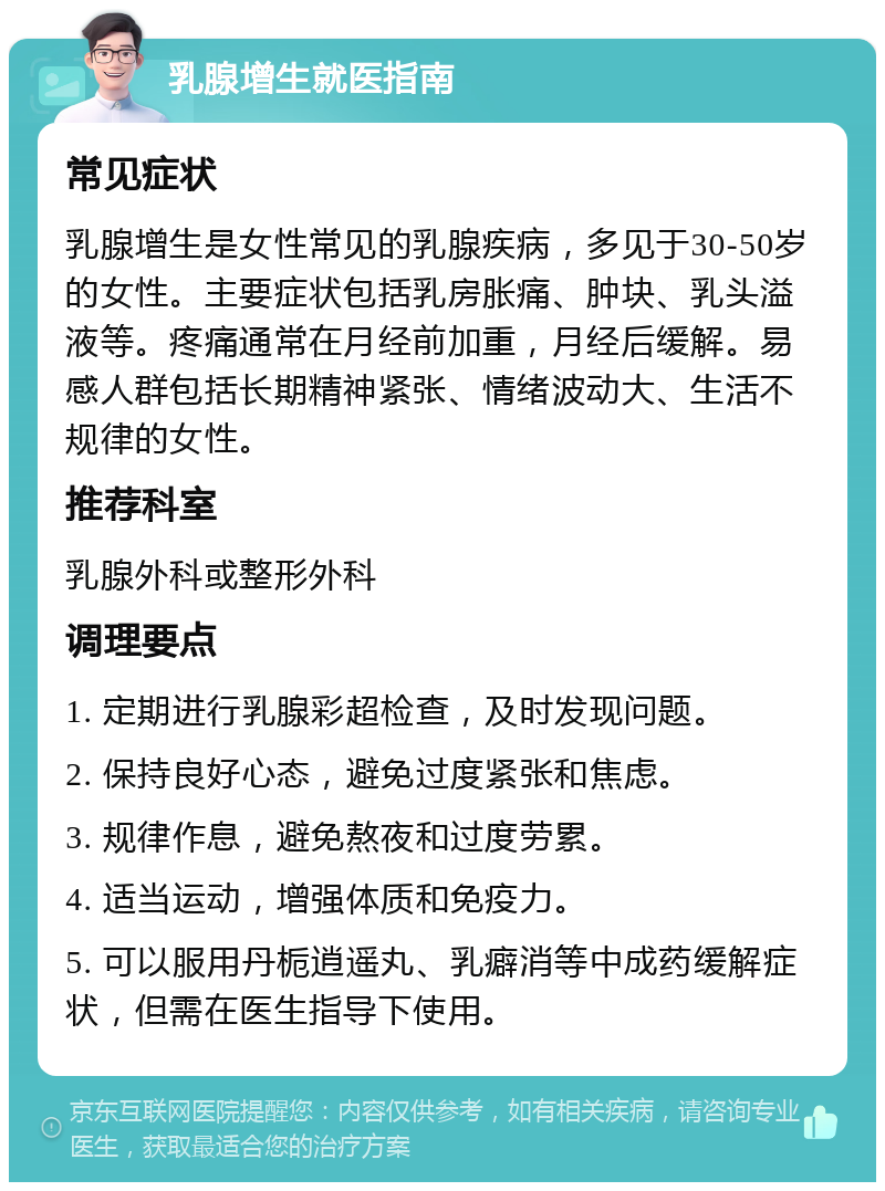 乳腺增生就医指南 常见症状 乳腺增生是女性常见的乳腺疾病，多见于30-50岁的女性。主要症状包括乳房胀痛、肿块、乳头溢液等。疼痛通常在月经前加重，月经后缓解。易感人群包括长期精神紧张、情绪波动大、生活不规律的女性。 推荐科室 乳腺外科或整形外科 调理要点 1. 定期进行乳腺彩超检查，及时发现问题。 2. 保持良好心态，避免过度紧张和焦虑。 3. 规律作息，避免熬夜和过度劳累。 4. 适当运动，增强体质和免疫力。 5. 可以服用丹栀逍遥丸、乳癖消等中成药缓解症状，但需在医生指导下使用。