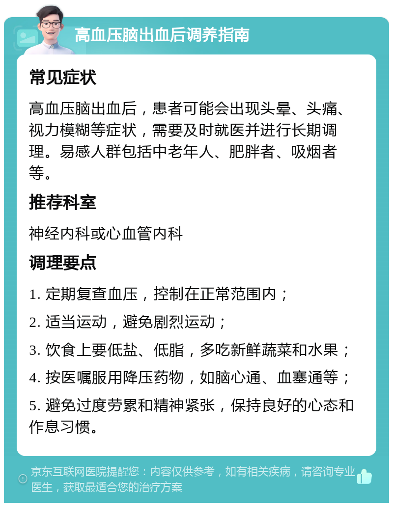 高血压脑出血后调养指南 常见症状 高血压脑出血后，患者可能会出现头晕、头痛、视力模糊等症状，需要及时就医并进行长期调理。易感人群包括中老年人、肥胖者、吸烟者等。 推荐科室 神经内科或心血管内科 调理要点 1. 定期复查血压，控制在正常范围内； 2. 适当运动，避免剧烈运动； 3. 饮食上要低盐、低脂，多吃新鲜蔬菜和水果； 4. 按医嘱服用降压药物，如脑心通、血塞通等； 5. 避免过度劳累和精神紧张，保持良好的心态和作息习惯。