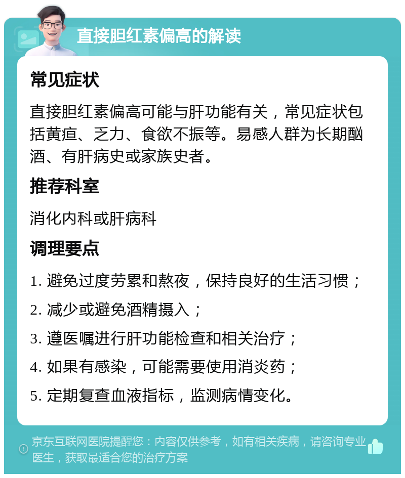 直接胆红素偏高的解读 常见症状 直接胆红素偏高可能与肝功能有关，常见症状包括黄疸、乏力、食欲不振等。易感人群为长期酗酒、有肝病史或家族史者。 推荐科室 消化内科或肝病科 调理要点 1. 避免过度劳累和熬夜，保持良好的生活习惯； 2. 减少或避免酒精摄入； 3. 遵医嘱进行肝功能检查和相关治疗； 4. 如果有感染，可能需要使用消炎药； 5. 定期复查血液指标，监测病情变化。