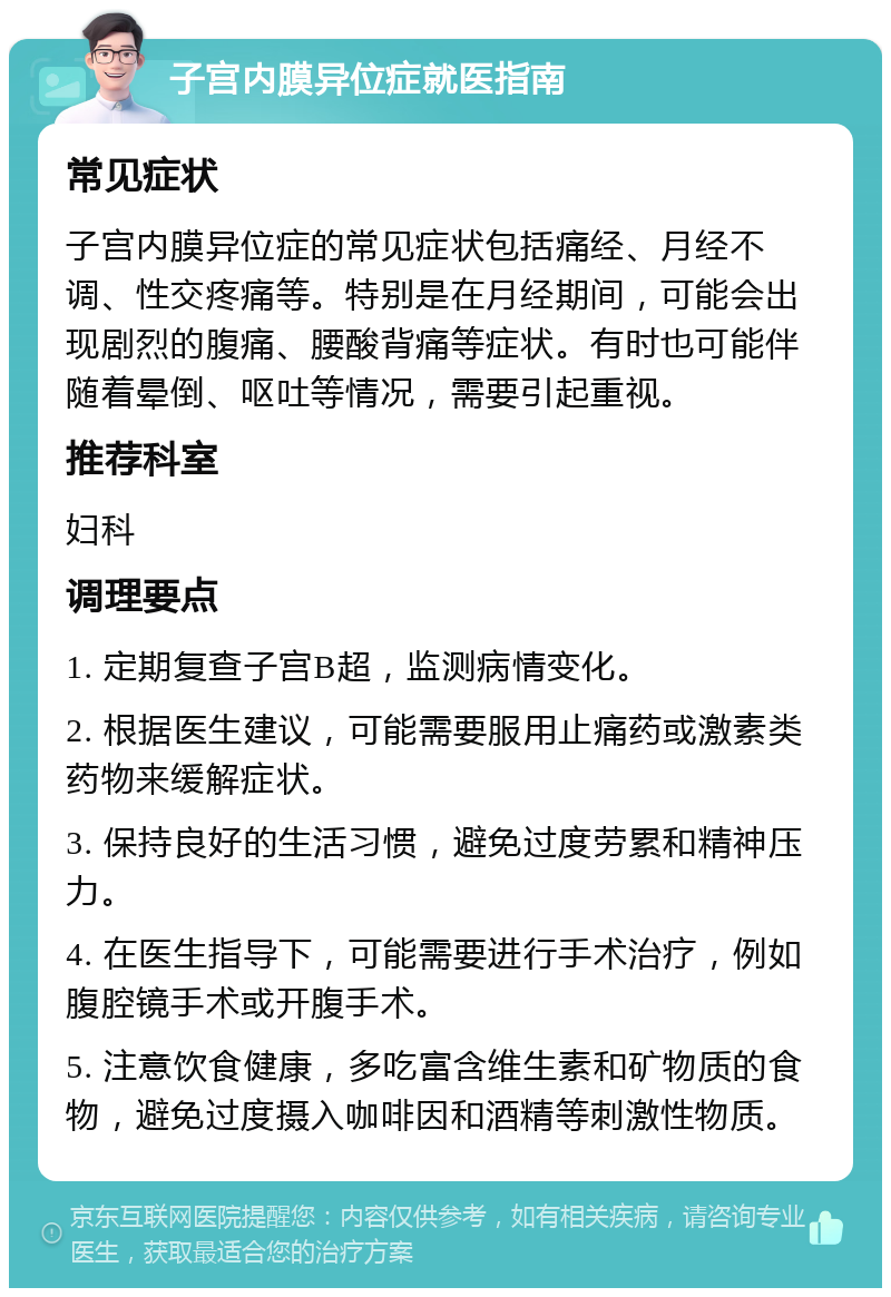 子宫内膜异位症就医指南 常见症状 子宫内膜异位症的常见症状包括痛经、月经不调、性交疼痛等。特别是在月经期间，可能会出现剧烈的腹痛、腰酸背痛等症状。有时也可能伴随着晕倒、呕吐等情况，需要引起重视。 推荐科室 妇科 调理要点 1. 定期复查子宫B超，监测病情变化。 2. 根据医生建议，可能需要服用止痛药或激素类药物来缓解症状。 3. 保持良好的生活习惯，避免过度劳累和精神压力。 4. 在医生指导下，可能需要进行手术治疗，例如腹腔镜手术或开腹手术。 5. 注意饮食健康，多吃富含维生素和矿物质的食物，避免过度摄入咖啡因和酒精等刺激性物质。