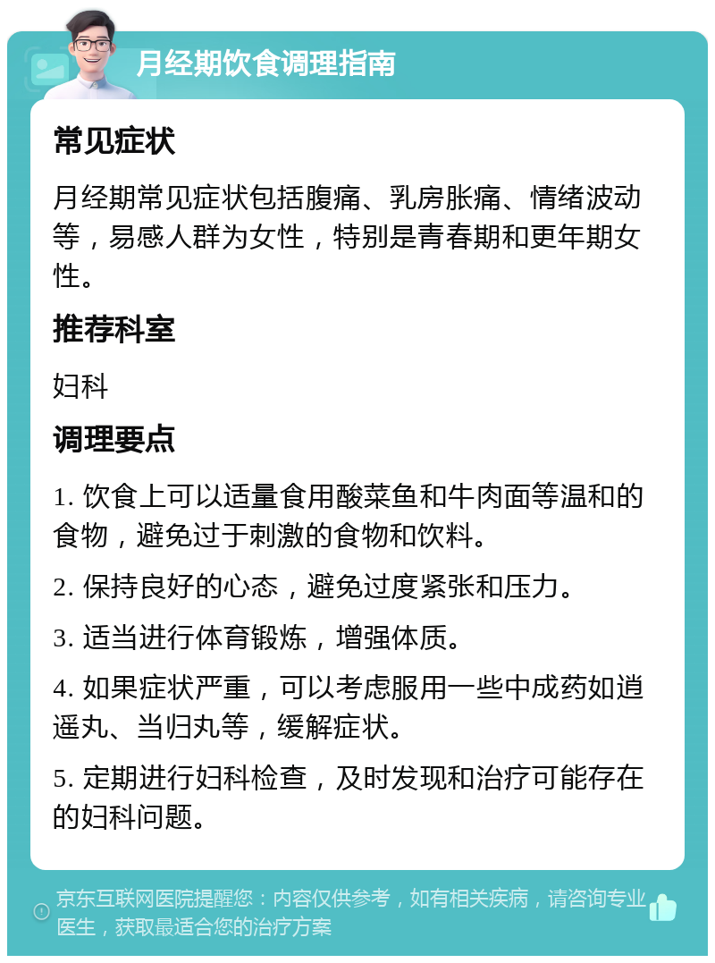 月经期饮食调理指南 常见症状 月经期常见症状包括腹痛、乳房胀痛、情绪波动等，易感人群为女性，特别是青春期和更年期女性。 推荐科室 妇科 调理要点 1. 饮食上可以适量食用酸菜鱼和牛肉面等温和的食物，避免过于刺激的食物和饮料。 2. 保持良好的心态，避免过度紧张和压力。 3. 适当进行体育锻炼，增强体质。 4. 如果症状严重，可以考虑服用一些中成药如逍遥丸、当归丸等，缓解症状。 5. 定期进行妇科检查，及时发现和治疗可能存在的妇科问题。