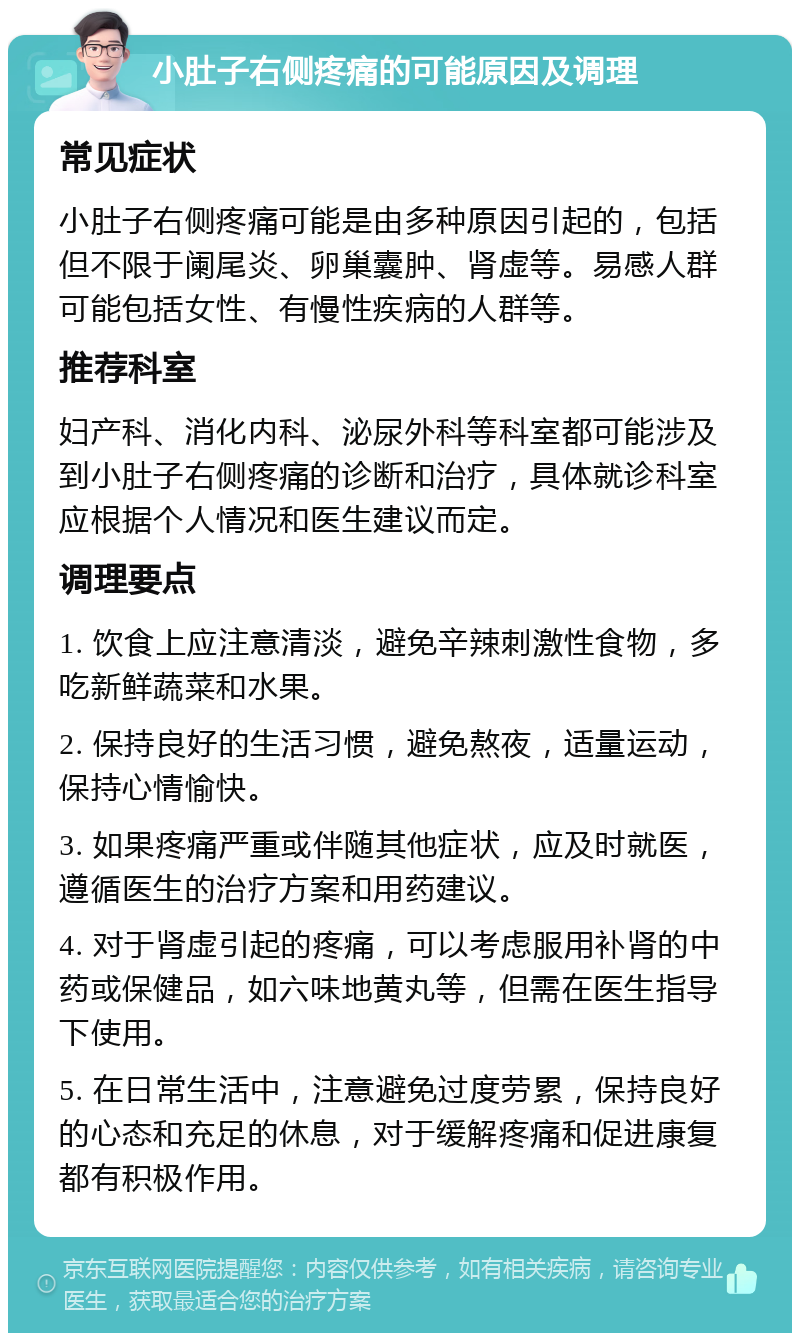 小肚子右侧疼痛的可能原因及调理 常见症状 小肚子右侧疼痛可能是由多种原因引起的，包括但不限于阑尾炎、卵巢囊肿、肾虚等。易感人群可能包括女性、有慢性疾病的人群等。 推荐科室 妇产科、消化内科、泌尿外科等科室都可能涉及到小肚子右侧疼痛的诊断和治疗，具体就诊科室应根据个人情况和医生建议而定。 调理要点 1. 饮食上应注意清淡，避免辛辣刺激性食物，多吃新鲜蔬菜和水果。 2. 保持良好的生活习惯，避免熬夜，适量运动，保持心情愉快。 3. 如果疼痛严重或伴随其他症状，应及时就医，遵循医生的治疗方案和用药建议。 4. 对于肾虚引起的疼痛，可以考虑服用补肾的中药或保健品，如六味地黄丸等，但需在医生指导下使用。 5. 在日常生活中，注意避免过度劳累，保持良好的心态和充足的休息，对于缓解疼痛和促进康复都有积极作用。